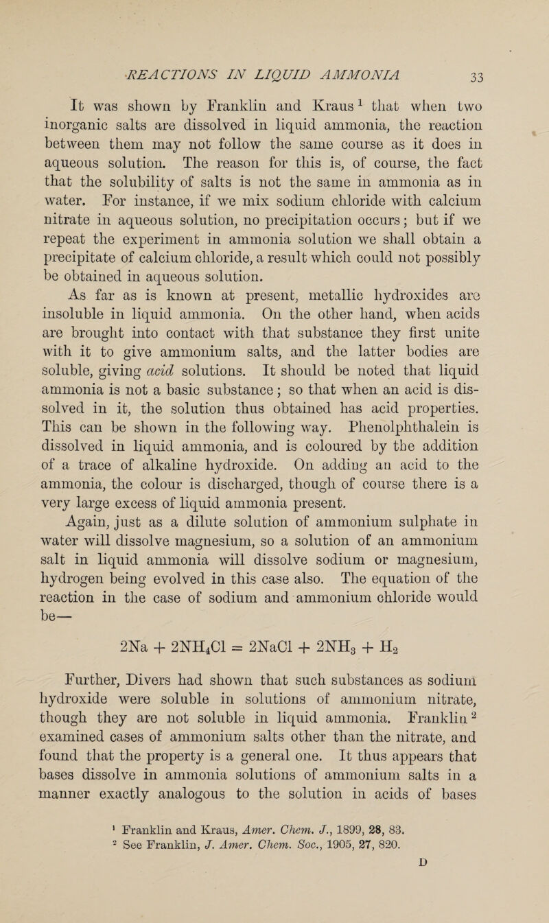 It was shown by Franklin and Kraus1 that when two inorganic salts are dissolved in liquid ammonia, the reaction between them may not follow the same course as it does in aqueous solution. The reason for this is, of course, the fact that the solubility of salts is not the same in ammonia as in water. For instance, if we mix sodium chloride with calcium nitrate in aqueous solution, no precipitation occurs; but if we repeat the experiment in ammonia solution we shall obtain a precipitate of calcium chloride, a result which could not possibly be obtained in aqueous solution. As far as is known at present, metallic hydroxides are insoluble in liquid ammonia. On the other hand, when acids are brought into contact with that substance they first unite with it to give ammonium salts, and the latter bodies are soluble, giving add solutions. It should be noted that liquid ammonia is not a basic substance; so that when an acid is dis¬ solved in it, the solution thus obtained has acid properties. This can be shown in the following way. Phenolphthalein is dissolved in liquid ammonia, and is coloured by the addition of a trace of alkaline hydroxide. On adding an acid to the ammonia, the colour is discharged, though of course there is a very large excess of liquid ammonia present. Again, just as a dilute solution of ammonium sulphate in water will dissolve magnesium, so a solution of an ammonium salt in liquid ammonia will dissolve sodium or magnesium, hydrogen being evolved in this case also. The equation of the reaction in the case of sodium and ammonium chloride would be— 2Na + 2KH4C1 = 2KaCl + 2NH3 + H2 Further, Divers had shown that such substances as sodium hydroxide were soluble in solutions of ammonium nitrate, though they are not soluble in liquid ammonia. Franklin2 examined cases of ammonium salts other than the nitrate, and found that the property is a general one. It thus appears that bases dissolve in ammonia solutions of ammonium salts in a manner exactly analogous to the solution in acids of bases 1 Franklin and Kraus, Amer. Chem. J., 1899, 28, 83. 2 See Franklin, J. Amer. Cliem. Soc., 1905, 27, 820. D