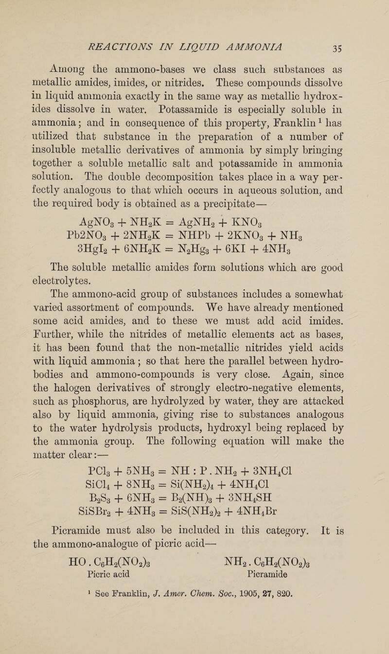 Among the ammono-bases we class such substances as metallic amides, imides, or nitrides. These compounds dissolve in liquid ammonia exactly in the same way as metallic hydrox¬ ides dissolve in water. Potassamide is especially soluble in ammonia; and in consequence of this property, Pranklin1 has utilized that substance in the preparation of a number of insoluble metallic derivatives of ammonia by simply bringing together a soluble metallic salt and potassamide in ammonia solution. The double decomposition takes place in a way per ¬ fectly analogous to that which occurs in aqueous solution, and the required body is obtained as a precipitate—- AgN03 -f NH2K = AgNR2 + KN03 Tb2N03 + 2NH2K = NHPb + 2KNOa + NH3 3HgI2 + 6NHaK = N2Hg3 + 6KI + 4NH3 The soluble metallic amides form solutions which are good electrolytes. The ammono-acid group of substances includes a somewhat varied assortment of compounds. We have already mentioned some acid amides, and to these we must add acid imides. Further, while the nitrides of metallic elements act as bases, it has been found that the non-metallic nitrides yield acids with liquid ammonia ; so that here the parallel between hydro¬ bodies and ammono-compounds is very close. Again, since the halogen derivatives of strongly electro-negative elements, such as phosphorus, are hydrolyzed by water, they are attacked also by liquid ammonia, giving rise to substances analogous to the water hydrolysis products, hydroxyl being replaced by the ammonia group. The following equation will make the matter clear:— PC13 + 5NH3 = NH : P. NH2 4* 3KH4C1 SiCl4 + 8NH3 = Si(NH2)4 + 4KH4C1 B2S3 + 6NH3 = B2(NH)3 + 3KH4SH SiSBr2 + 4NH3 = SiS(NH2)2 + 4KH4Br Picramide must also be included in this category. It is the ammono-analogue of picric acid— HO . C6H2(K02)3 NH2. C6H2(N02)3 Picric acid Picramide 1 See Franklin, J. Amer. Chem. Soc., 1905, 27, 820.