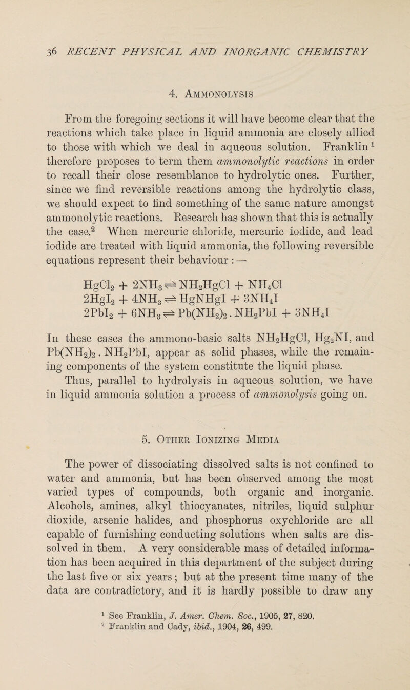 4. Ammonolysis From the foregoing sections it will have become clear that the reactions which take place in liquid ammonia are closely allied to those with which we deal in aqueous solution. Franklin1 therefore proposes to term them ammonolytic reactions in order to recall their close resemblance to hydrolytic ones. Further, since we find reversible reactions among the hydrolytic class, we should expect to find something of the same nature amongst ammonolytic reactions. Research has shown that this is actually the case.2 When mercuric chloride, mercuric iodide, and lead iodide are treated with liquid ammonia, the following reversible equations represent their behaviour : — HgCl2 + 2NH3^NH2HgCl + NH4C1 2HgI2 + 4NH3 ^ HgNHgl 4- 3NH4I 2PbI2 + 6NH3^Pb(NH2)2.NH2PbI + 3NH4I In these cases the ammono-basic salts NH2HgCl, Hg2NT, and Pb(NH2)2. NH2PbI, appear as solid phases, while the remain¬ ing components of the system constitute the liquid phase. Thus, parallel to hydrolysis in aqueous solution, we have in liquid ammonia solution a process of ammonolysis going on. 5. Other Ionizing Media The power of dissociating dissolved salts is not confined to water and ammonia, but has been observed among the most varied types of compounds, both organic and inorganic. Alcohols, amines, alkyl thiocyanates, nitriles, liquid sulphur dioxide, arsenic halides, and phosphorus oxychloride are all capable of furnishing conducting solutions when salts are dis¬ solved in them. A very considerable mass of detailed informa¬ tion has been acquired in this department of the subject during the last five or six years; but at the present time many of the data are contradictory, and it is hardly possible to draw any 1 See Franklin, J. Amer. Chem. Soc., 1905, 27, 820. 2 Franklin and Cady, ibid., 1904, 26, 499.