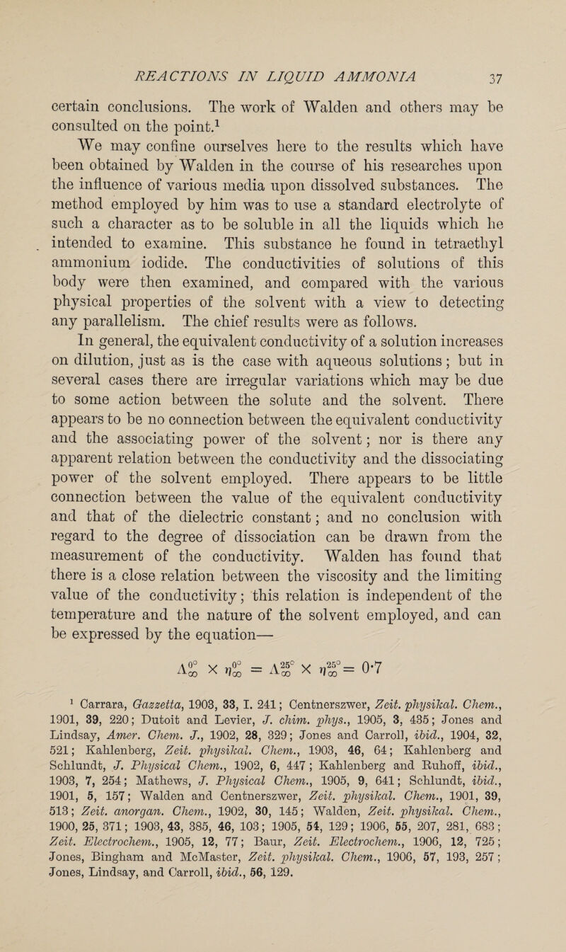 certain conclusions. The work of Walden and others may he consulted on the point.1 We may confine ourselves here to the results which have been obtained by Walden in the course of his researches upon the influence of various media upon dissolved substances. The method employed by him was to use a standard electrolyte of such a character as to be soluble in all the liquids which he intended to examine. This substance he found in tetraethyl ammonium iodide. The conductivities of solutions of this body were then examined, and compared with the various physical properties of the solvent with a view to detecting any parallelism. The chief results were as follows. In general, the equivalent conductivity of a solution increases on dilution, just as is the case with aqueous solutions; but in several cases there are irregular variations which may be due to some action between the solute and the solvent. There appears to be no connection between the equivalent conductivity and the associating power of the solvent; nor is there any apparent relation between the conductivity and the dissociating power of the solvent employed. There appears to be little connection between the value of the equivalent conductivity and that of the dielectric constant; and no conclusion with regard to the degree of dissociation can be drawn from the measurement of the conductivity. Walden has found that there is a close relation between the viscosity and the limiting value of the conductivity; this relation is independent of the temperature and the nature of the solvent employed, and can be expressed by the equation— AS X r,S = Ag° X ,5° = 0*7 1 Carrara, Gazzetta, 1903, 33, I. 241; Centnerszwer, Zeit. physihal. Chem., 1901, 39, 220; Dutoit and Levier, J. chim. phys., 1905, 3, 435; Jones and Lindsay, Amer. Chem. J., 1902, 28, 329; Jones and Carroll, ibid., 1904, 32, 521; Kahlenberg, Zeit. physihal. Chem., 1903, 46, 64; Kahlenberg and Schlundt, J. Physical Chem., 1902, 6, 447 ; Kahlenberg and Ruhoff, ibid., 1903, 7, 254; Mathews, J. Physical Chem., 1905, 9, 641; Schlundt, ibid., 1901, 5, 157; Walden and Centnerszwer, Zeit. physikcil. Chem., 1901, 39, 513; Zeit. anorgan. Chem., 1902, 30, 145; Walden, Zeit. physihal. Chem., 1900, 25, 371; 1903, 43, 385, 46, 103; 1905, 54, 129; 1906, 55, 207, 281, 683; Zeit. Electrochem., 1905, 12, 77; Baur, Zeit. Electrochem., 1906, 12, 725; Jones, Bingham and McMaster, Zeit. physihal. Chem., 1906, 57, 193, 257 ; Jones, Lindsay, and Carroll, ibid., 56, 129.