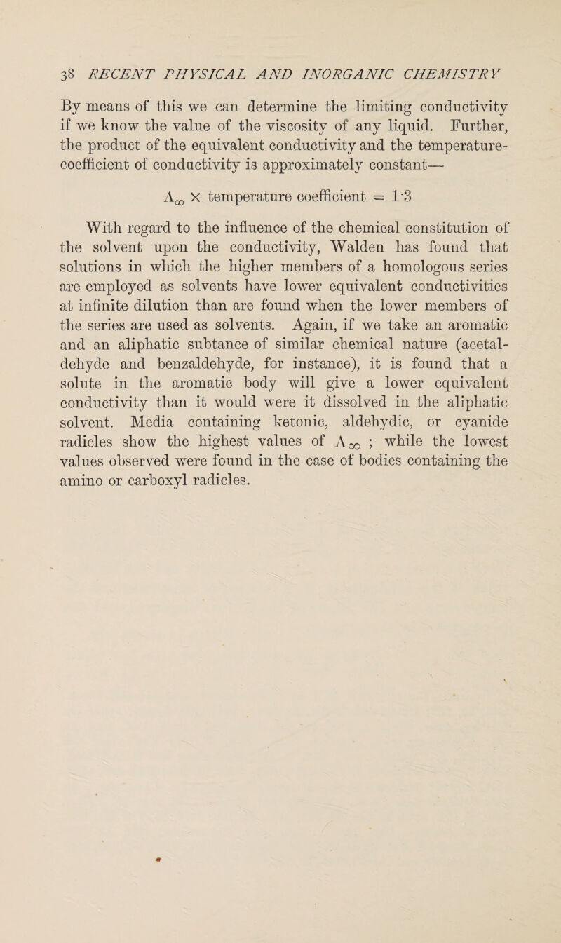 By means of this we can determine the limiting conductivity if we know the value of the viscosity of any liquid. Further, the product of the equivalent conductivity and the temperature- coefficient of conductivity is approximately constant— X temperature coefficient = 1*3 With regard to the influence of the chemical constitution of the solvent upon the conductivity, Walden has found that solutions in which the higher members of a homologous series are employed as solvents have lower equivalent conductivities at infinite dilution than are found when the lower members of the series are used as solvents. Again, if we take an aromatic and an aliphatic subtance of similar chemical nature (acetal¬ dehyde and benzaldehyde, for instance), it is found that a solute in the aromatic body will give a lower equivalent conductivity than it would were it dissolved in the aliphatic solvent. Media containing ketonic, aldehydic, or cyanide radicles show the highest values of Ago ; while the lowest values observed were found in the case of bodies containing the amino or carboxyl radicles.