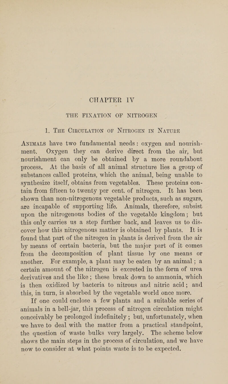 CHAPTER IY THE FIXATION OF NITROGEN 1. The Circulation of Nitrogen in Nature Animals have two fundamental needs : oxygen and nourish¬ ment. Oxygen they can derive direct from the air, but nourishment can only be obtained by a more roundabout process. At the basis of all animal structure lies a group of substances called proteins, which the animal, being unable to synthesize itself, obtains from vegetables. These proteins con¬ tain from fifteen to twenty per cent, of nitrogen. It has been shown than non-nitrogenous vegetable products, such as sugars, are incapable of supporting life. Animals, therefore, subsist upon the nitrogenous bodies of the vegetable kingdom; but this only carries us a step further back, and leaves us to dis¬ cover how this nitrogenous matter is obtained by plants. It is found that part of the nitrogen in plants is derived from the air by means of certain bacteria, but the major part of it comes from the decomposition of plant tissue by one means or another. For example, a plant may be eaten by an animal; a certain amount of the nitrogen is excreted in the form of urea derivatives and the like; these break down to ammonia, which is then oxidized by bacteria to nitrous and nitric acid; and this, in turn, is absorbed by the vegetable world once more. If one could enclose a few plants and a suitable series of animals in a bell-jar, this process of nitrogen circulation might conceivably be prolonged indefinitely ; but, unfortunately, when we have to deal with the matter from a practical standpoint, the question of waste bulks very largely. The scheme below shows the main steps in the process of circulation, and we have now to consider at what points waste is to be expected.