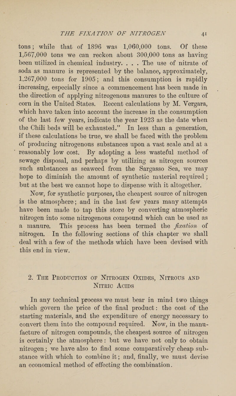tons; while that of 1896 was 1,060,000 tons. Of these 1,567,000 tons we can reckon about 300,000 tons as having been utilized in chemical industry. . . . The use of nitrate of soda as manure is represented by the balance, approximately, 1,267,000 tons for 1905; and this consumption is rapidly increasing, especially since a commencement has been made in the direction of applying nitrogenous manures to the culture of corn in the United States. Eecent calculations by M. Vergara, which have taken into account the increase in the consumption of the last few years, indicate the year 1923 as the date when the Chili beds will be exhausted.” In less than a generation, if these calculations be true, we shall be faced with the problem of producing nitrogenous substances upon a vast scale and at a reasonably low cost. By adopting a less wasteful method of sewage disposal, and perhaps by utilizing as nitrogen sources such substances as seaweed from the Sargasso Sea, we may hope to diminish the amount of synthetic material required ; but at the best we cannot hope to dispense with it altogether. blow, for synthetic purposes, the cheapest source of nitrogen is the atmosphere; and in the last few years many attempts have been made to tap this store by converting atmospheric nitrogen into some nitrogenous compound which can be used as a manure. This process has been termed the fixation of nitrogen. In the following sections of this chapter we shall deal with a few of the methods which have been devised with this end in view. 2. The Production of Nitrogen Oxides, Nitrous and Nitric Acids In any technical process we must bear in mind two things which govern the price of the final product: the cost of the starting materials, and the expenditure of energy necessary to convert them into the compound required. Now, in the manu¬ facture of nitrogen compounds, the cheapest source of nitrogen is certainly the atmosphere : but we have not only to obtain nitrogen; we have also to find some comparatively cheap sub¬ stance with which to combine it; and, finally, we must devise an economical method of effecting the combination.
