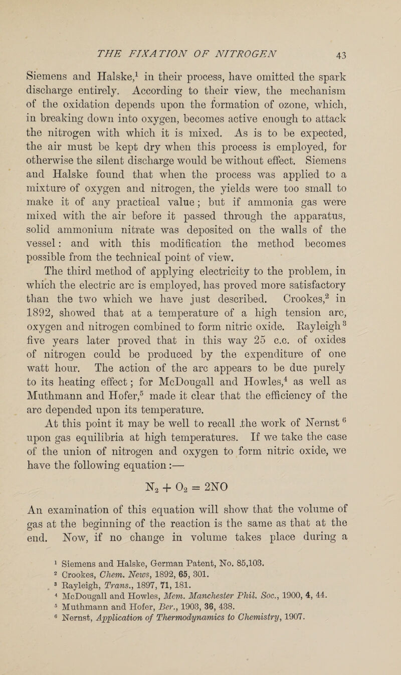 Siemens and Halske,1 in their process, have omitted the spark discharge entirely. According to their view, the mechanism of the oxidation depends upon the formation of ozone, which, in breaking down into oxygen, becomes active enough to attack the nitrogen with which it is mixed. As is to be expected, the air must be kept dry when this process is employed, for otherwise the silent discharge would be without effect. Siemens and Halske found that when the process was applied to a mixture of oxygen and nitrogen, the yields were too small to make it of any practical value; but if ammonia gas were mixed with the air before it passed through the apparatus, solid ammonium nitrate was deposited on the walls of the vessel: and with this modification the method becomes possible from the technical point of view. The third method of applying electricity to the problem, in which the electric arc is employed, has proved more satisfactory than the two which we have just described. Crookes,2 in 1892, showed that at a temperature of a high tension arc, oxygen and nitrogen combined to form nitric oxide. Eayleigli3 five years later proved that in this way 25 c.c. of oxides of nitrogen could be produced by the expenditure of one watt hour. The action of the arc appears to be due purely to its heating effect; for McDougall and Howies,4 as well as Muthmann and Hofer,5 made it clear that the efficiency of the arc depended upon its temperature. At this point it may be well to recall .the work of Hernst(j upon gas equilibria at high temperatures. If we take the case of the union of nitrogen and oxygen to form nitric oxide, we have the following equation :— H2 + 02 = 2HO An examination of this equation will show that the volume of gas at the beginning of the reaction is the same as that at the end. How, if no change in volume takes place during a 1 Siemens and. Halske, German Patent, No. 85,103. 2 Crookes, Chem. News, 1892, 65, 301. 3 Rayleigh, Trans., 1897, 71, 181. 4 McDongall and. Howies, Mem. Manchester Phil. Soc., 1900, 4, 44. 5 Muthmann and Plofer, Ber., 1903, 36, 438. 0 Nernst, Application of Thermodynamics to Chemistry, 1907.