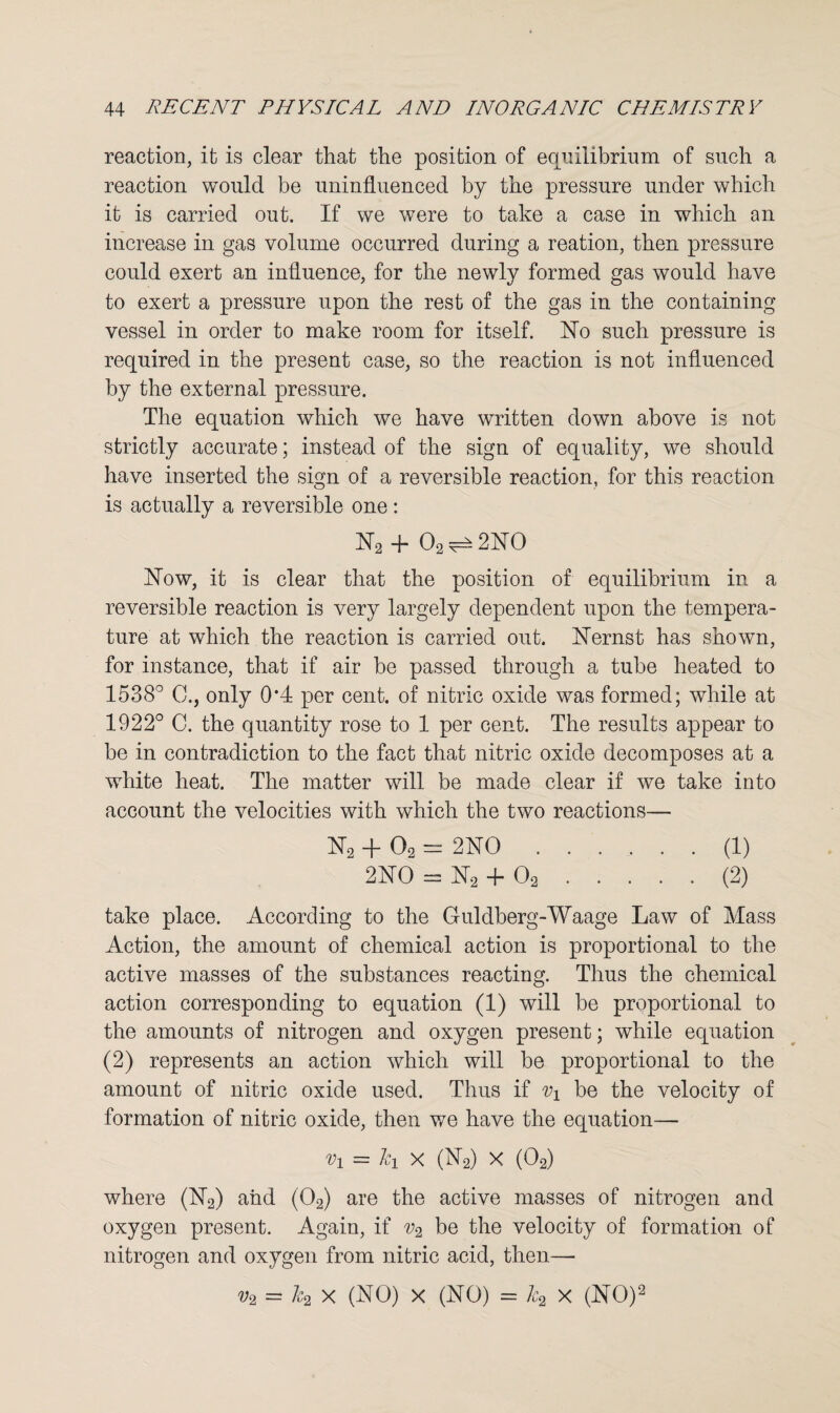 reaction, it is clear that the position of equilibrium of such a reaction would be uninfluenced by the pressure under which it is carried out. If we were to take a case in which an increase in gas volume occurred during a reation, then pressure could exert an influence, for the newly formed gas would have to exert a pressure upon the rest of the gas in the containing vessel in order to make room for itself. No such pressure is required in the present case, so the reaction is not influenced by the external pressure. The equation which we have written down above is not strictly accurate; instead of the sign of equality, we should have inserted the sign of a reversible reaction, for this reaction is actually a reversible one: N2 + 02 ^ 2NO Now, it is clear that the position of equilibrium in a reversible reaction is very largely dependent upon the tempera¬ ture at which the reaction is carried out. Nernst has shown, for instance, that if air be passed through a tube heated to 1538° C.} only 0*4 per cent, of nitric oxide was formed; while at 1922° C. the quantity rose to 1 per cent. The results appear to be in contradiction to the fact that nitric oxide decomposes at a white heat. The matter will be made clear if we take into account the velocities with which the two reactions— N2 + 02 = 2NO.(1) 2NO = N2 + 02.(2) take place. According to the G-uldberg-Waage Law of Mass Action, the amount of chemical action is proportional to the active masses of the substances reacting. Thus the chemical action corresponding to equation (1) will be proportional to the amounts of nitrogen and oxygen present; while equation (2) represents an action which will be proportional to the amount of nitric oxide used. Thus if Vi be the velocity of formation of nitric oxide, then we have the equation— = &i x (N2) x (02) where (N2) and (02) are the active masses of nitrogen and oxygen present. Again, if v2 be the velocity of formation of nitrogen and oxygen from nitric acid, then— v2 = k2 X (NO) x (NO) = k2 x (NO)2