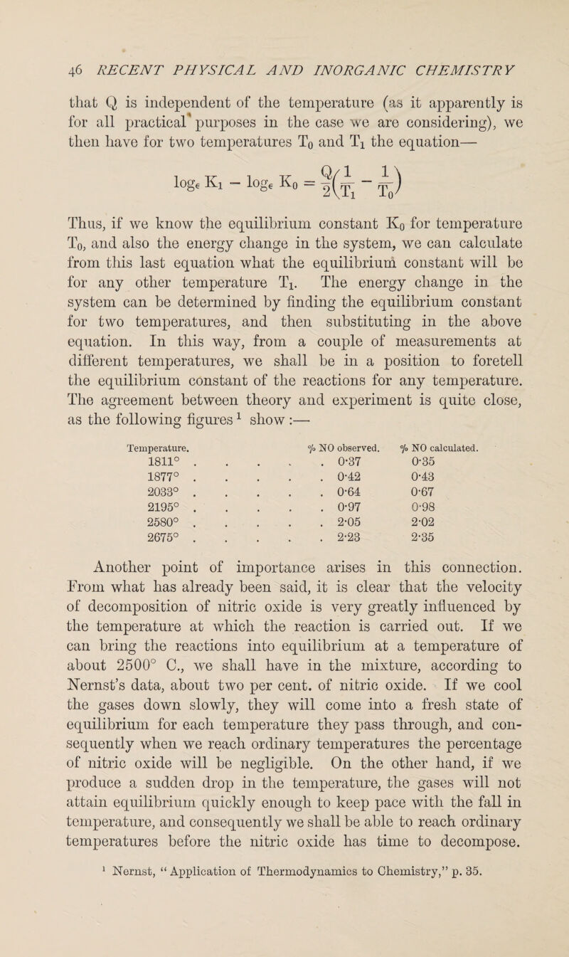 that Q is independent of the temperature (as it apparently is for all practical purposes in the case we are considering), we then have for two temperatures T0 and Tx the equation— log, Ki - log, K0 = - Y) Thus, if we know the equilibrium constant Kq for temperature T0, and also the energy change in the system, we can calculate from this last equation what the equilibrium constant will be for any other temperature TV The energy change in the system can be determined by finding the equilibrium constant for two temperatures, and then substituting in the above equation. In this way, from a couple of measurements at different temperatures, we shall be in a position to foretell the equilibrium constant of the reactions for any temperature. The agreement between theory and experiment is quite close, as the following figures 1 show — Temperature. 1811° 1877° 2033° 2195° 2580° 2675° % NO observed. . 0*37 . 0-42 . 0-64 . 0-97 . 2-05 . 2-23 °/o NO calculated. 0-35 0-43 0-67 0-98 2-02 2-35 Another point of importance arises in this connection. From what has already been said, it is clear that the velocity of decomposition of nitric oxide is very greatly influenced by the temperature at which the reaction is carried out. If we can bring the reactions into equilibrium at a temperature of about 2500° C., we shall have in the mixture, according to Nernst’s data, about two per cent, of nitric oxide. If we cool the gases down slowly, they will come into a fresh state of equilibrium for each temperature they pass through, and con¬ sequently when we reach ordinary temperatures the percentage of nitric oxide will be negligible. On the other hand, if we produce a sudden drop in the temperature, the gases will not attain equilibrium quickly enough to keep pace with the fall in temperature, and consequently we shall be able to reach ordinary temperatures before the nitric oxide has time to decompose.