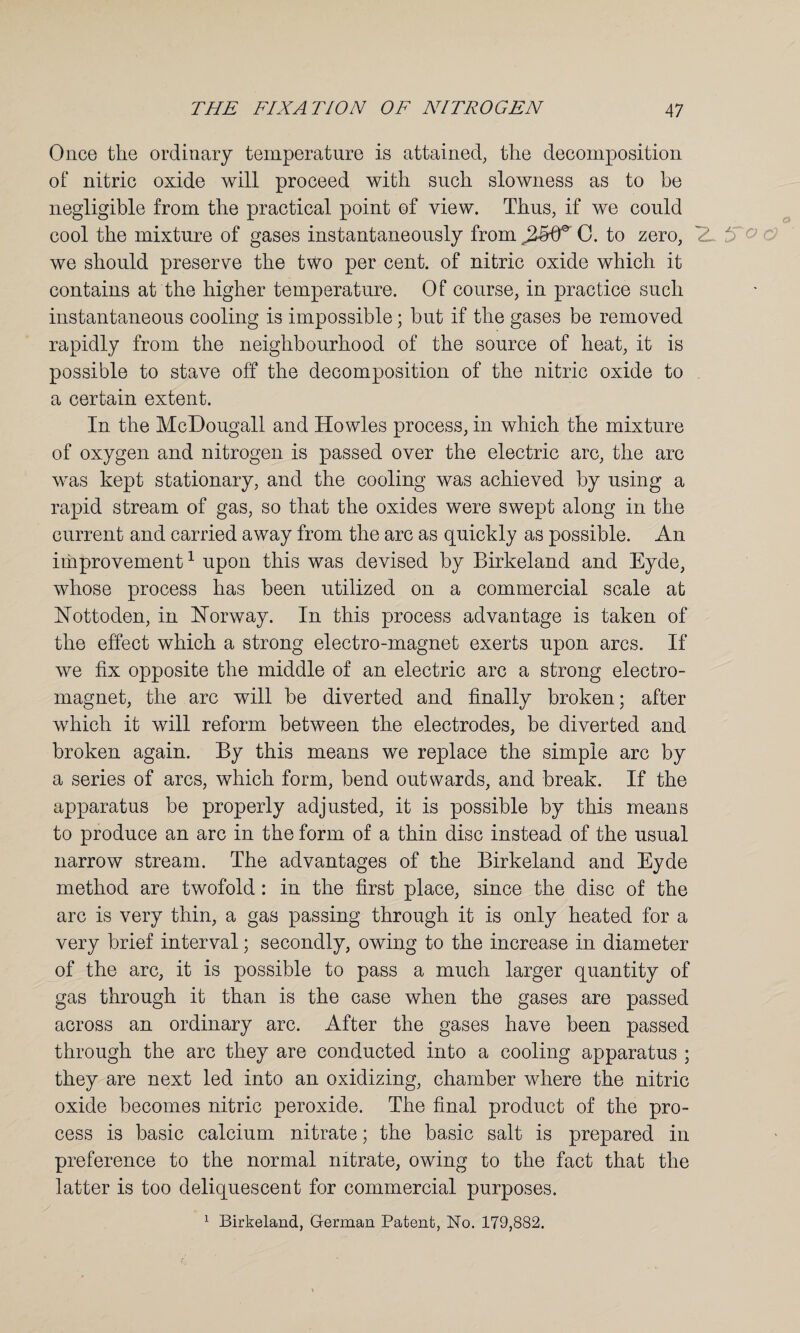 Once the ordinary temperature is attained, the decomposition of nitric oxide will proceed with such slowness as to be negligible from the practical point of view. Thus, if we could cool the mixture of gases instantaneously from C. to zero, 5 ° ' we should preserve the two per cent, of nitric oxide which it contains at the higher temperature. Of course, in practice such instantaneous cooling is impossible; hut if the gases be removed rapidly from the neighbourhood of the source of heat, it is possible to stave off the decomposition of the nitric oxide to a certain extent. In the McDougall and Howies process, in which the mixture of oxygen and nitrogen is passed over the electric arc, the arc was kept stationary, and the cooling was achieved by using a rapid stream of gas, so that the oxides were swept along in the current and carried away from the arc as quickly as possible. An improvement1 upon this was devised by Birkeland and Eyde, whose process has been utilized on a commercial scale at Nottoden, in Norway. In this process advantage is taken of the effect which a strong electro-magnet exerts upon arcs. If we fix opposite the middle of an electric arc a strong electro¬ magnet, the arc will be diverted and finally broken; after which it will reform between the electrodes, be diverted and broken again. By this means we replace the simple arc by a series of arcs, which form, bend outwards, and break. If the apparatus be properly adjusted, it is possible by this means to produce an arc in the form of a thin disc instead of the usual narrow stream. The advantages of the Birkeland and Eyde method are twofold : in the first place, since the disc of the arc is very thin, a gas passing through it is only heated for a very brief interval; secondly, owing to the increase in diameter of the arc, it is possible to pass a much larger quantity of gas through it than is the case when the gases are passed across an ordinary arc. After the gases have been passed through the arc they are conducted into a cooling apparatus ; they are next led into an oxidizing, chamber where the nitric oxide becomes nitric peroxide. The final product of the pro¬ cess is basic calcium nitrate; the basic salt is prepared in preference to the normal nitrate, owing to the fact that the latter is too deliquescent for commercial purposes. 1 Birkeland, German Patent, No. 179,882.