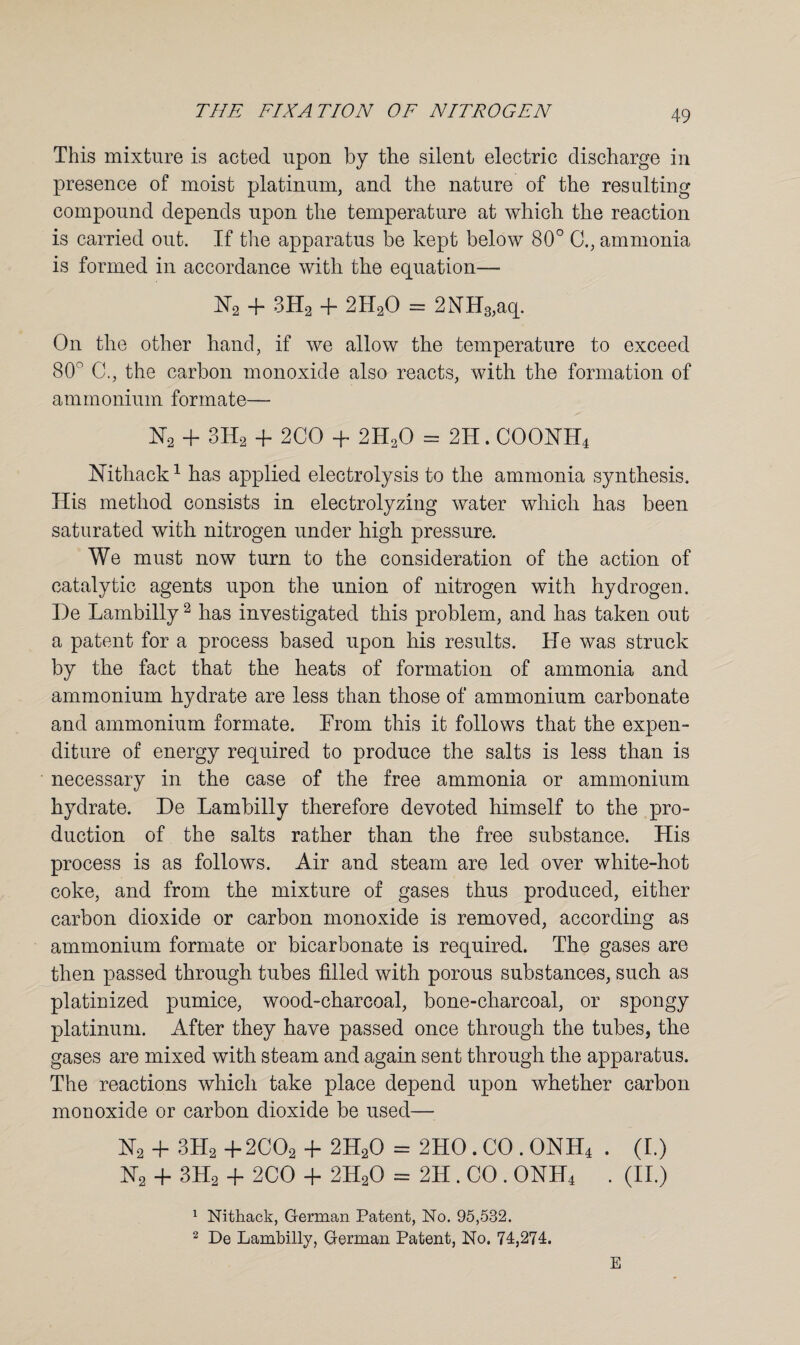 This mixture is acted upon by the silent electric discharge in presence of moist platinum, and the nature of the resulting compound depends upon the temperature at which the reaction is carried out. If the apparatus be kept below 80° 0., ammonia is formed in accordance with the equation— H2 + 3Ha + 2H20 = 2NH3,aq. On the other hand, if we allow the temperature to exceed 80° C., the carbon monoxide also reacts, with the formation of ammonium formate— H2 + 3H2 + 2CO + 2H20 = 2H. COOHH4 Nithack1 has applied electrolysis to the ammonia synthesis. His method consists in electrolyzing water which has been saturated with nitrogen under high pressure. We must now turn to the consideration of the action of catalytic agents upon the union of nitrogen with hydrogen. I)e Lambilly2 has investigated this problem, and has taken out a patent for a process based upon his results. He was struck by the fact that the heats of formation of ammonia and ammonium hydrate are less than those of ammonium carbonate and ammonium formate. From this it follows that the expen¬ diture of energy required to produce the salts is less than is necessary in the case of the free ammonia or ammonium hydrate. De Lambilly therefore devoted himself to the pro¬ duction of the salts rather than the free substance. His process is as follows. Air and steam are led over white-hot coke, and from the mixture of gases thus produced, either carbon dioxide or carbon monoxide is removed, according as ammonium formate or bicarbonate is required. The gases are then passed through tubes filled with porous substances, such as platinized pumice, wood-charcoal, bone-charcoal, or spongy platinum. After they have passed once through the tubes, the gases are mixed with steam and again sent through the apparatus. The reactions which take place depend upon whether carbon monoxide or carbon dioxide be used— N2 4- 3H2 +2C02 + 2H20 = 2HO. CO . ONH4 . (I.) N2 + 3H2 4- 2CO 4- 2H20 = 2H . CO . ONH4 . (II.) 1 Nithack, German Patent, No. 95,532. 2 De Lambilly, German Patent, No. 74,274. E