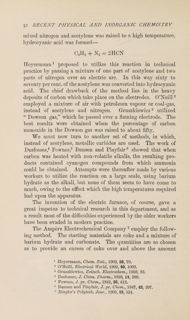 mixed nitrogen and acetylene was raised to a high temperature, hydrocyanic acid was formed— C2H2 + N2 — 2HCN Hoyermann1 proposed to utilize this reaction in technical practice by passing a mixture of one part of acetylene and two parts of nitrogen over an electric arc. In this way sixty to seventy per cent, of the acetylene was converted into hydrocyanic acid. The chief drawback of the method lies in the heavy deposits of carbon which take place on the electrodes. O’Neill2 employed a mixture of air with petroleum vapour or coal-gas, instead of acetylene and nitrogen. Gruszkiewicz3 utilized <c Dowson gas,” which he passed over a flaming electrode. The best results were obtained when the percentage of carbon monoxide in the Dowson gas was raised to about fifty. We must now turn to another set of methods, in which, instead of acetylene, metallic carbides are used. The work of Desfosses,4 Fownes,5 Bunsen and Playfair6 showed that when carbon was heated with non-volatile alkalis, the resulting pro¬ ducts contained cyanogen compounds from which ammonia could be obtained. Attempts were thereafter made by various workers to utilize the reaction on a large scale, using barium hydrate as the alkali, but none of them seem to have come to much, owing to the effect which the high temperatures required had upon the apparatus. The invention of the electric furnace, of course, gave a great impetus to technical research in this department, and as a result most of the difficulties experienced by the older workers have been evaded in modern practice. The Ampere Electrochemical Company 7 employ the follow¬ ing method. The starting materials are coke and a mixture of barium hydrate and carbonate. The quantities are so chosen as to provide an excess of coke over and above the amount 1 Hoyermann, Chem. Zeit., 1902, 26, 70. 2 O’Neill, Electrical World, 1902, 40, 1009. 3 Gruszkiewicz, Zeitsch. Electrochem., 1903, 83. 4 Desfosses, J. Chim. Pharm., 1828, 14, 280. 5 Fownes, J. pr. Chem., 1842, 26, 412. 6 Bunsen and Playfair, J. pr. Chem., 1847, 42, 397. 7 Dingier's Poly tech. Jour., 1903, 33, 524.