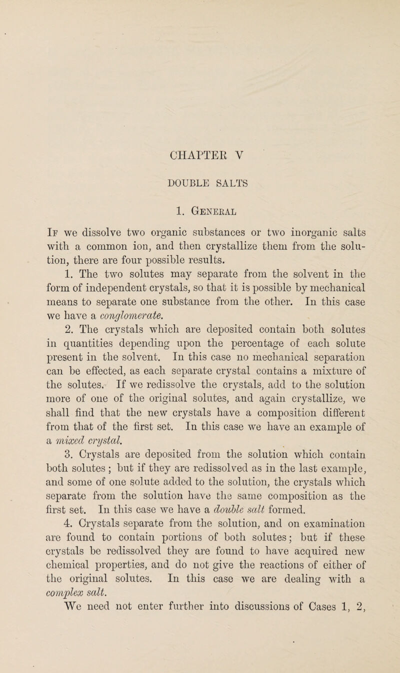 CHAPTER Y DOUBLE SALTS 1. General If we dissolve two organic substances or two inorganic salts with a common ion, and then crystallize them from the solu¬ tion, there are four possible results. 1. The two solutes may separate from the solvent in the form of independent crystals, so that it is possible by mechanical means to separate one substance from the other. In this case we have a conglomerate. 2. The crystals which are deposited contain both solutes in quantities depending upon the percentage of each solute present in the solvent. In this case no mechanical separation can be effected, as each separate crystal contains a mixture of the solutes. If we redissolve the crystals, add to the solution more of one of the original solutes, and again crystallize, we shall find that the new crystals have a composition different from that of the first set. In this case we have an example of a mixed crystal. 3. Crystals are deposited from the solution which contain both solutes ; but if they are redissolved as in the last example, and some of one solute added to the solution, the crystals which separate from the solution have the same composition as the first set. In this case we have a double salt formed. 4. Crystals separate from the solution, and on examination are found to contain portions of both solutes; but if these crystals be redissolved they are found to have acquired new chemical properties, and do not give the reactions of either of the original solutes. In this case we are dealing with a complex salt.