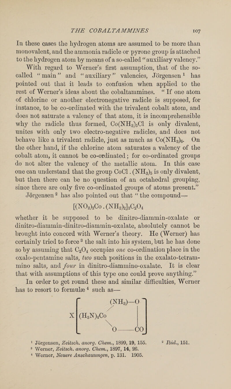 In these eases the hydrogen atoms are assumed to be more than monovalent, and the ammonia radicle or pyrone group is attached to the hydrogen atom by means of a so-called “ auxiliary valency.” With regard to Werner’s first assumption, that of the so- called “main” and “auxiliary” valencies, Jorgensen1 has pointed out that it leads to confusion when applied to the rest of Werner’s ideas about the cobaltammines. “ If one atom of chlorine or another electronegative radicle is supposed, for instance, to be co-ordinated with the trivalent cobalt atom, and does not saturate a valency of that atom, it is incomprehensible why the radicle thus formed, Co(NH3)5C1 is only divalent, unites with only two electro-negative radicles, and does not behave like a trivalent radicle, just as much as Co(NH3)6. On the other hand, if the chlorine atom saturates a valency of the cobalt atom, it cannot be co-ordinated; for co-ordinated groups do not alter the valency of the metallic atom. In this case one can understand that the group Co Cl. (NH3)5 is only divalent, but then there can be no question of an octahedral grouping, since there are only five co-ordinated groups of atoms present.” Jorgensen2 has also pointed out that “ the compound— [(X02)2Co. (HH3)2]2C204 whether it be supposed to be dinitro-diammin-oxalate or dinitro-diammin-dinitro-diammin-oxalate, absolutely cannot be brought into concord with Werner’s theory. He (Werner) has certainly tried to force3 the salt into his system, but he has done so by assuming that C204 occupies one co-ordination place in the oxalo-pentamine salts, two such positions in the oxalato-tetram- mino salts, and four in dinitro-diammino-oxalate. It is clear that with assumptions of this type one could prove anything.” In order to get round these and similar difficulties, Werner has to resort to formulse 4 such as— X (NH3)—0 (H3X)4Co 0-CO 1 Jorgensen, Zeitsch. anorg. Chem., 1899, 19, 155. 3 Werner, Zeitsch. anorg. Chem., 1897, 14, 26. 4 Werner, Neuere Anschauungen, p. 181. 1905. 2 Ibid., 151.