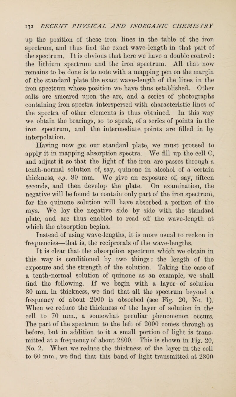 up the position of these iron lines in the table of the iron spectrum, and thus find the exact wave-length in that part of the spectrum. It is obvious that here we have a double control: the lithium spectrum and the iron spectrum. All that now' remains to be done is to note with a mapping pen on the margin of the standard plate the exact wave-length of the lines in the iron spectrum whose position we have thus established. Other salts are smeared upon the arc, and a series of photographs containing iron spectra interspersed with characteristic lines of the spectra of other elements is thus obtained. In this way we obtain the bearings, so to speak, of a series of points in the iron spectrum, and the intermediate points are filled in by interpolation. Having now got our standard plate, we must proceed to apply it in mapping absorption spectra. We fill up the cell C, and adjust it so that the light of the iron arc passes through a tenth-normal solution of, say, quinone in alcohol of a certain thickness, e.g. 80 mm. We give an exposure of, say, fifteen seconds, and then develop the plate. On examination, the negative will be found to contain only part of the iron spectrum, for the quinone solution will have absorbed a portion of the rays. We lay the negative side by side with the standard plate, and are thus enabled to read off the wave-length at which the absorption begins. Instead of using wave-lengths, it is more usual to reckon in frequencies—that is, the reciprocals of the wave-lengths. It is clear that the absorption spectrum which we obtain in this way is conditioned by two things: the length of the exposure and the strength of the solution. Taking the case of a tenth-normal solution of quinone as an example, we shall find the following. If we begin with a layer of solution 80 mm. in thickness, we find that all the spectrum beyond a frequency of about 2000 is absorbed (see Fig. 20, No. 1). When we reduce the thickness of the layer of solution in the cell to 70 mm., a somewhat peculiar phenomenon occurs. The part of the spectrum to the left of 2000 comes through as before, but in addition to it a small portion of light is trans¬ mitted at a frequency of about 2800. This is shown in Fig. 20, No. 2. When we reduce the thickness of the layer in the cell to 60 mm., we find that this band of light transmitted at 2800