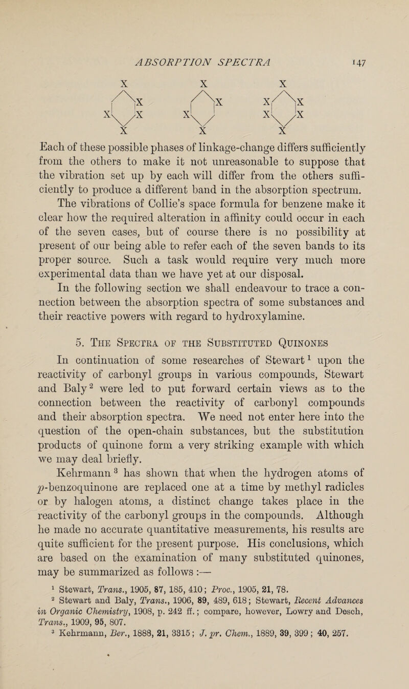 Each of these possible phases of linkage-change differs sufficiently from the others to make it not unreasonable to suppose that the vibration set up by each will differ from the others suffi¬ ciently to produce a different band in the absorption spectrum. The vibrations of Collie’s space formula for benzene make it clear how the required alteration in affinity could occur in each of the seven cases, but of course there is no possibility at present of our being able to refer each of the seven bands to its proper source. Such a task would require very much more experimental data than we have yet at our disposal. In the following section we shall endeavour to trace a con¬ nection between the absorption spectra of some substances and their reactive powers with regard to hydroxylamine. 5. The Spectra of the Substituted Quinones In continuation of some researches of Stewart1 upon the reactivity of carbonyl groups in various compounds, Stewart and Baly2 were led to put forward certain views as to the connection between the reactivity of carbonyl compounds and their absorption spectra. We need not enter here into the question of the open-chain substances, but the substitution products of quinone form a very striking example with which we may deal briefly. Kehrmann 3 has shown that when the hydrogen atoms of y>-benzoquinone are replaced one at a time by methyl radicles or by halogen atoms, a distinct change takes place in the reactivity of the carbonyl groups in the compounds. Although he made no accurate quantitative measurements, his results are quite sufficient for the present purpose. His conclusions, which are based on the examination of many substituted quinones, may be summarized as follows :— 1 Stewart, Trans., 1905, 87, 185, 410; Proc., 1905, 21, 78. 2 Stewart and Baly, Trans., 1906, 89, 489, 618; Stewart, Recent Advances in Organic Chemistry, 1908, p. 242 ff.; compare, however, Lowry and Desch, Trans., 1909, 95, 807.