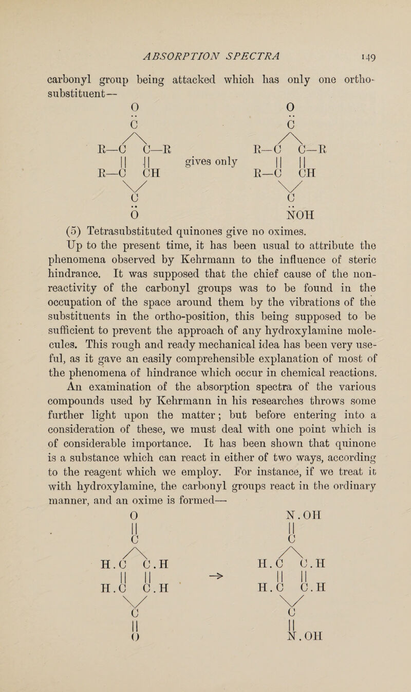 carbonyl group being attacked which has only one ortho¬ substituent— 0 E—C C—E gives only 0 C c 0 UOH (5) Tetrasubstituted quinones give no oximes. Up to the present time, it has been usual to attribute the phenomena observed by Kehrmann to the influence of steric hindrance. It was supposed that the chief cause of the non¬ reactivity of the carbonyl groups was to be found in the occupation of the space around them by the vibrations of the substituents in the ortho-position, this being supposed to be sufficient to prevent the approach of any hydroxylamine mole¬ cules. This rough and ready mechanical idea has been very use¬ ful, as it gave an easily comprehensible explanation of most of the phenomena of hindrance which occur in chemical reactions. An examination of the absorption spectra of the various compounds used by Kehrmann in his researches throws some further light upon the matter; but before entering into a consideration of these, we must deal with one point which is of considerable importance. It has been shown that quinone is a substance which can react in either of two ways, according to the reagent which we employ. For instance, if we treat it with hydroxylamine, the carbonyl groups react in the ordinary manner, and an oxime is formed— 0 II c K.OH 0 H.C 0. H II G.H H.C C.H II C.H C U.OH