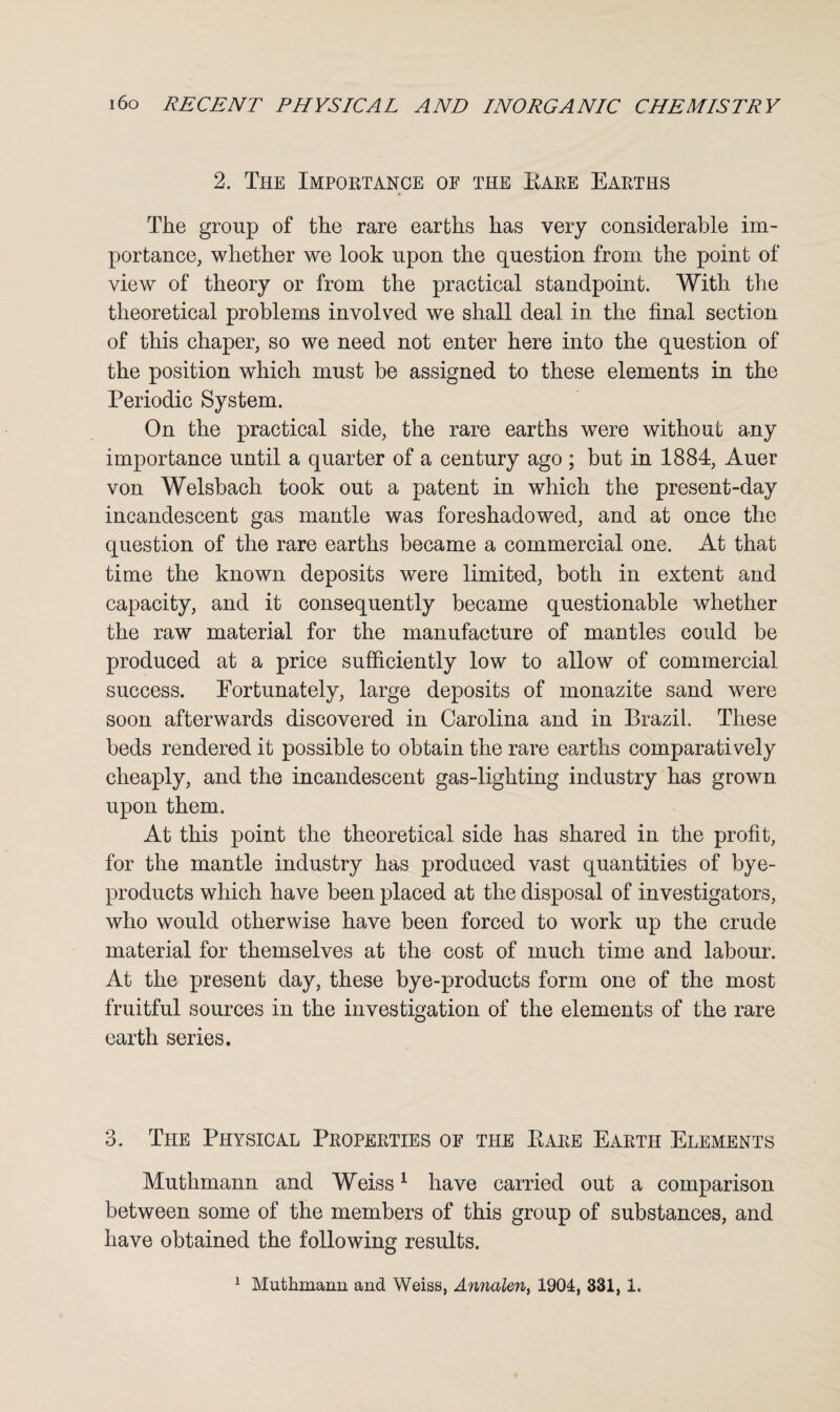 2. The Importance of the Pare Earths The group of the rare earths has very considerable im¬ portance, whether we look upon the question from the point of view of theory or from the practical standpoint. With the theoretical problems involved we shall deal in the final section of this chaper, so we need not enter here into the question of the position which must be assigned to these elements in the Periodic System. On the practical side, the rare earths were without any importance until a quarter of a century ago ; but in 1884, Auer von Welsbach took out a patent in which the present-day incandescent gas mantle was foreshadowed, and at once the question of the rare earths became a commercial one. At that time the known deposits were limited, both in extent and capacity, and it consequently became questionable whether the raw material for the manufacture of mantles could be produced at a price sufficiently low to allow of commercial success. Fortunately, large deposits of monazite sand were soon afterwards discovered in Carolina and in Brazil. These beds rendered it possible to obtain the rare earths comparatively cheaply, and the incandescent gas-lighting industry has grown upon them. At this point the theoretical side has shared in the profit, for the mantle industry has produced vast quantities of bye- products which have been placed at the disposal of investigators, who would otherwise have been forced to work up the crude material for themselves at the cost of much time and labour. At the present day, these bye-products form one of the most fruitful sources in the investigation of the elements of the rare earth series. 3. The Physical Properties of the Pare Earth Elements Muthmann and Weiss1 have carried out a comparison between some of the members of this group of substances, and have obtained the following results. 1 Muthmann and Weiss, Annalm, 1904, 331, 1.