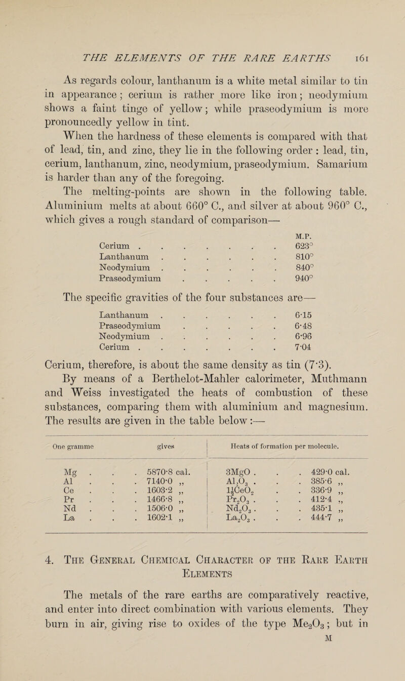 As regards colour, lanthanum is a white metal similar to tin in appearance; cerium is rather more like iron; neodymium shows a faint tinge of yellow; while praseodymium is more pronouncedly yellow in tint. When the hardness of these elements is compared with that of lead, tin, and zinc, they lie in the following order : lead, tin, cerium, lanthanum, zinc, neodymium, praseodymium. Samarium is harder than any of the foregoing. The melting-points are shown in the following table. Aluminium melts at about 660° C., and silver at about 960° C., which gives a rough standard of comparison— Cerium . Lanthanum Neodymium Praseodymium M.P. 623° 810° 840° 940° The specific gravities of the four substances are— Lanthanum Praseodymium Neodymium Cerium . 6-15 6-48 6- 96 7- 04 Cerium, therefore, is about the same density as tin (7‘3). By means of a Berthelot-Mahler calorimeter, Muthmann and Weiss investigated the heats of combustion of these substances, comparing them with aluminium and magnesium. The results are given in the table below:— One gramme gives Heats of formation per molecule. Mg . . 5870-8 cal. 3MgO . 429-0 cal. A1 . 7140-0 „ A1303 . . 385-6 „ Ce . . 1603-2 „ l’Ce02 . 336-9 „ Pr . 1466-8 „ Pr903 . . 412-4 „ Nd . . 1506-0 „ Nd203 . . 435-1 „ La • . 1602-1 „ ILi 8j .-} O 2 • * . 444-7 „ 4. The General Chemical Character of the Bare Earth Elements The metals of the rare earths are comparatively reactive, and enter into direct combination with various elements. They burn in air, giving rise to oxides of the type Me203; but in M