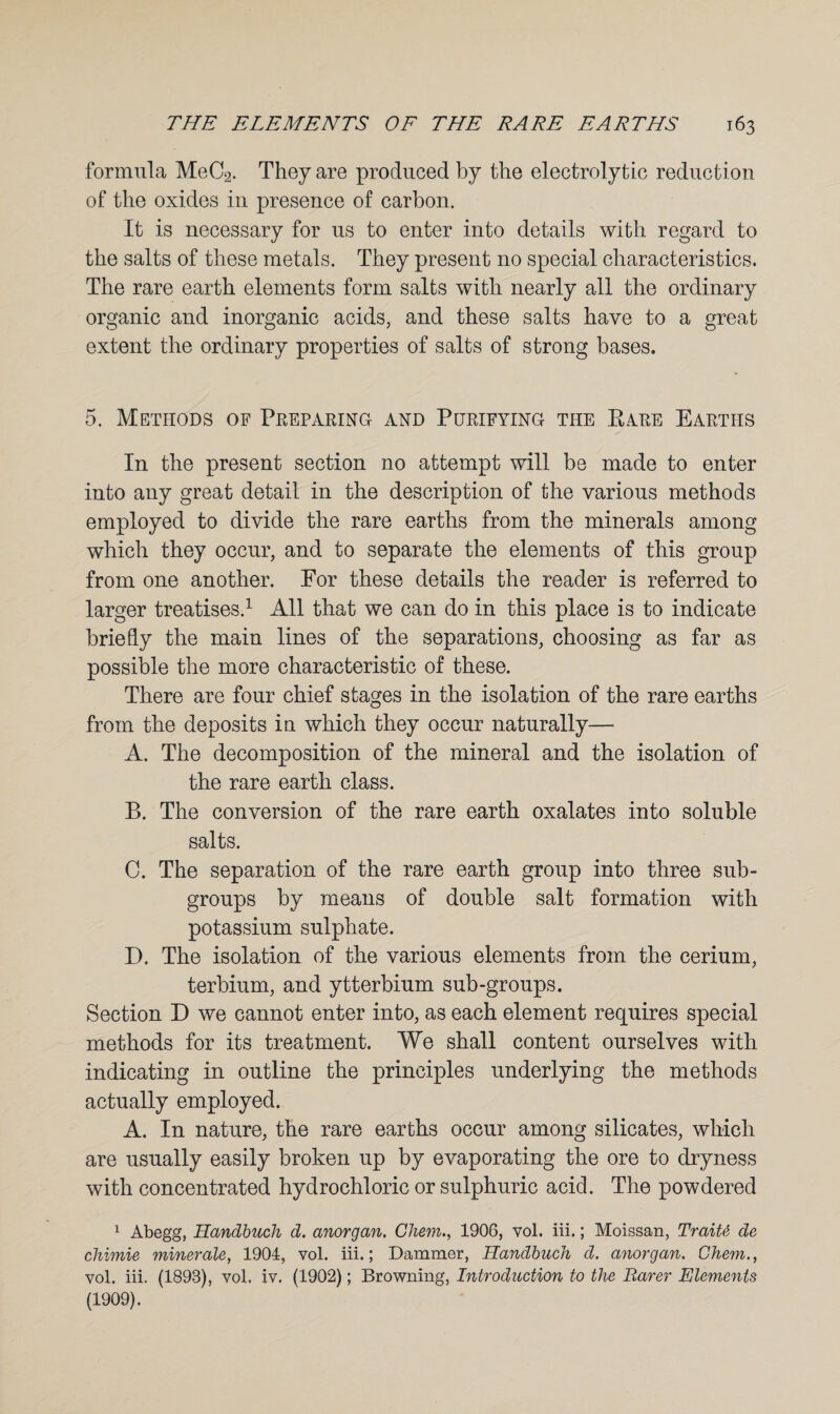 formula MeC2. They are produced by the electrolytic reduction of the oxides in presence of carbon. It is necessary for us to enter into details with regard to the salts of these metals. They present no special characteristics. The rare earth elements form salts with nearly all the ordinary organic and inorganic acids, and these salts have to a great extent the ordinary properties of salts of strong bases. 5. Methods of Preparing and Purifying the PiAre Earths In the present section no attempt will be made to enter into any great detail in the description of the various methods employed to divide the rare earths from the minerals among which they occur, and to separate the elements of this group from one another. For these details the reader is referred to larger treatises.1 All that we can do in this place is to indicate briefly the main lines of the separations, choosing as far as possible the more characteristic of these. There are four chief stages in the isolation of the rare earths from the deposits in which they occur naturally— A. The decomposition of the mineral and the isolation of the rare earth class. B. The conversion of the rare earth oxalates into soluble salts. C. The separation of the rare earth group into three sub¬ groups by means of double salt formation with potassium sulphate. D. The isolation of the various elements from the cerium, terbium, and ytterbium sub-groups. Section D we cannot enter into, as each element requires special methods for its treatment. We shall content ourselves with indicating in outline the principles underlying the methods actually employed. A. In nature, the rare earths occur among silicates, which are usually easily broken up by evaporating the ore to dryness with concentrated hydrochloric or sulphuric acid. The powdered 1 Abegg, Handbuch d. anorgan. Chem., 1906, vol. iii.; Moissan, Traiti de chimie minerale, 1904, vol. iii.; Dammer, Handbuch d. anorgan. Chem., vol. iii. (1893), vol. iv. (1902); Browning, Introduction to the Rarer Elements (1909).