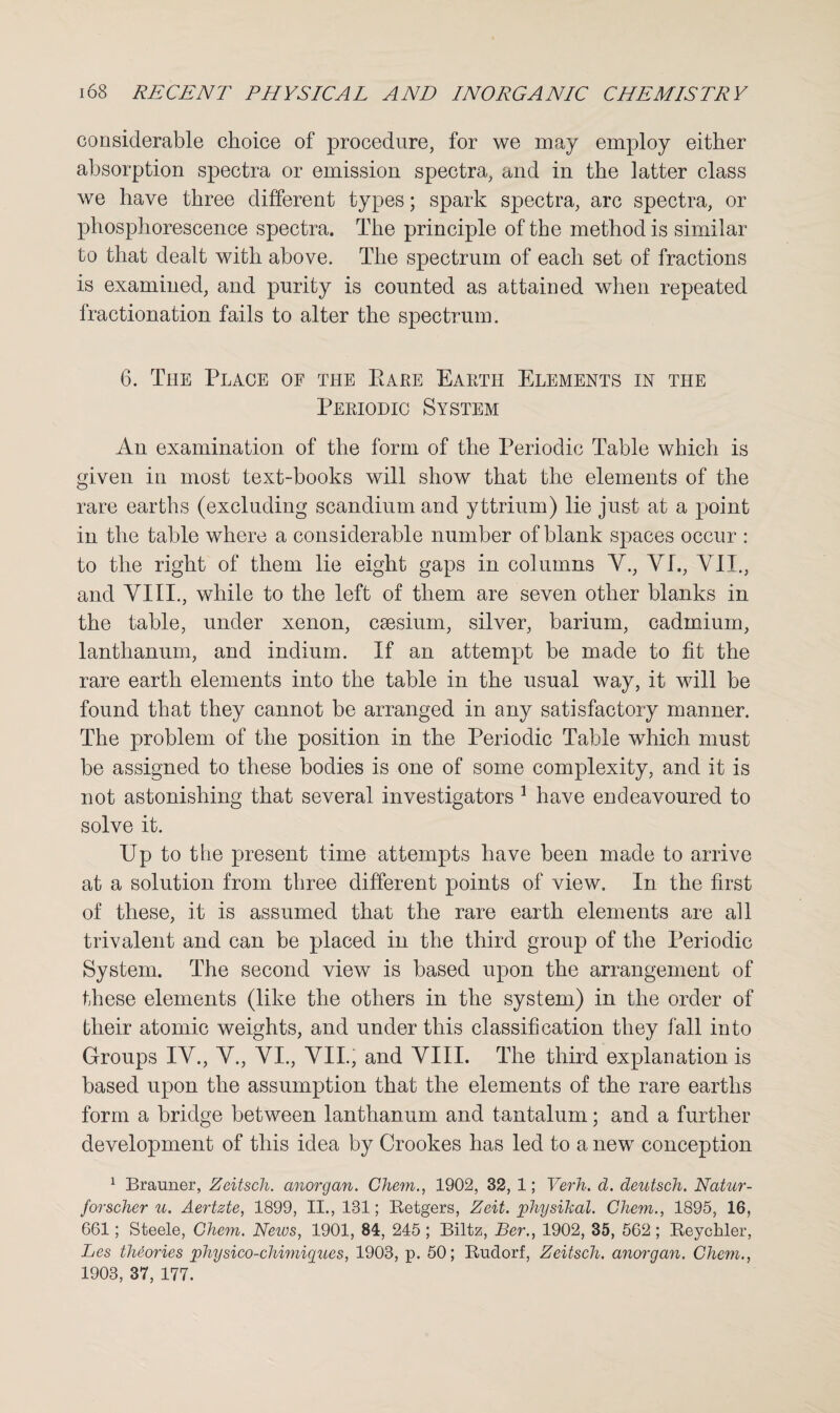 considerable choice of procedure, for we may employ either absorption spectra or emission spectra, and in the latter class we have three different types; spark spectra, arc spectra, or phosphorescence spectra. The principle of the method is similar to that dealt with above. The spectrum of each set of fractions is examined, and purity is counted as attained when repeated fractionation fails to alter the spectrum. 6. The Place of the Pare Earth Elements in the Periodic System An examination of the form of the Periodic Table which is given in most text-books will show that the elements of the rare earths (excluding scandium and yttrium) lie just at a point in the table where a considerable number of blank spaces occur : to the right of them lie eight gaps in columns V., VI., VII., and VIII., while to the left of them are seven other blanks in the table, under xenon, caesium, silver, barium, cadmium, lanthanum, and indium. If an attempt be made to fit the rare earth elements into the table in the usual way, it will be found that they cannot be arranged in any satisfactory manner. The problem of the position in the Periodic Table which must be assigned to these bodies is one of some complexity, and it is not astonishing that several investigators 1 have endeavoured to solve it. Up to the present time attempts have been made to arrive at a solution from three different points of view. In the first of these, it is assumed that the rare earth elements are all trivalent and can be placed in the third group of the Periodic System. The second view is based upon the arrangement of these elements (like the others in the system) in the order of their atomic weights, and under this classification they fall into Groups IV., V., VI., VII., and VIII. The third explanation is based upon the assumption that the elements of the rare earths form a bridge between lanthanum and tantalum; and a further development of this idea by Crookes has led to a new conception 1 Brauner, Zeitsch. anorgan. Chem., 1902, 32, 1; Verh. d. deutsch. Natur- forscher u. Aertzte, 1899, II., 181; Retgers, Zeit. physikal. Chem., 1895, 16, 661; Steele, Chem. Neios, 1901, 84, 245 ; Biltz, Ber., 1902, 35, 562 ; Reycliler, Les theories physico-chimiques, 1903, p. 50; Rudorf, Zeitsch. anorgan. Chem., 1903, 37, 177.