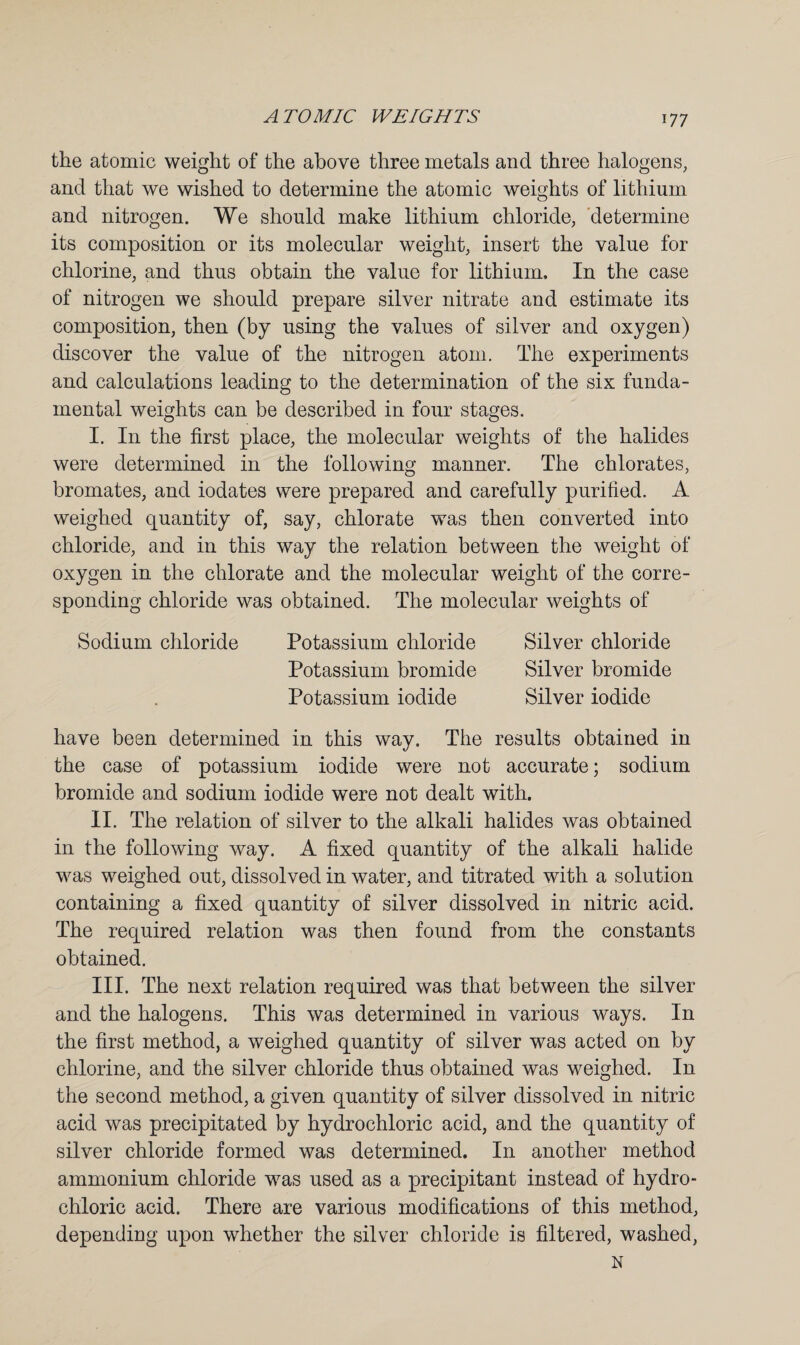 the atomic weight of the above three metals and three halogens, and that we wished to determine the atomic weights of lithium and nitrogen. We should make lithium chloride, determine its composition or its molecular weight, insert the value for chlorine, and thus obtain the value for lithium. In the case of nitrogen we should prepare silver nitrate and estimate its composition, then (by using the values of silver and oxygen) discover the value of the nitrogen atom. The experiments and calculations leading to the determination of the six funda¬ mental weights can be described in four stages. I. In the first place, the molecular weights of the halides were determined in the following manner. The chlorates, bromates, and iodates were prepared and carefully purified. A weighed quantity of, say, chlorate was then converted into chloride, and in this way the relation between the weight of oxygen in the chlorate and the molecular weight of the corre¬ sponding chloride was obtained. The molecular weights of Sodium chloride Potassium chloride Silver chloride Potassium bromide Silver bromide Potassium iodide Silver iodide have been determined in this way. The results obtained in the case of potassium iodide were not accurate; sodium bromide and sodium iodide were not dealt with. II. The relation of silver to the alkali halides was obtained in the following way. A fixed quantity of the alkali halide was weighed out, dissolved in water, and titrated with a solution containing a fixed quantity of silver dissolved in nitric acid. The required relation was then found from the constants obtained. III. The next relation required was that between the silver and the halogens. This was determined in various ways. In the first method, a weighed quantity of silver was acted on by chlorine, and the silver chloride thus obtained was weighed. In the second method, a given quantity of silver dissolved in nitric acid was precipitated by hydrochloric acid, and the quantity of silver chloride formed was determined. In another method ammonium chloride was used as a precipitant instead of hydro* chloric acid. There are various modifications of this method, depending upon whether the silver chloride is filtered, washed, N