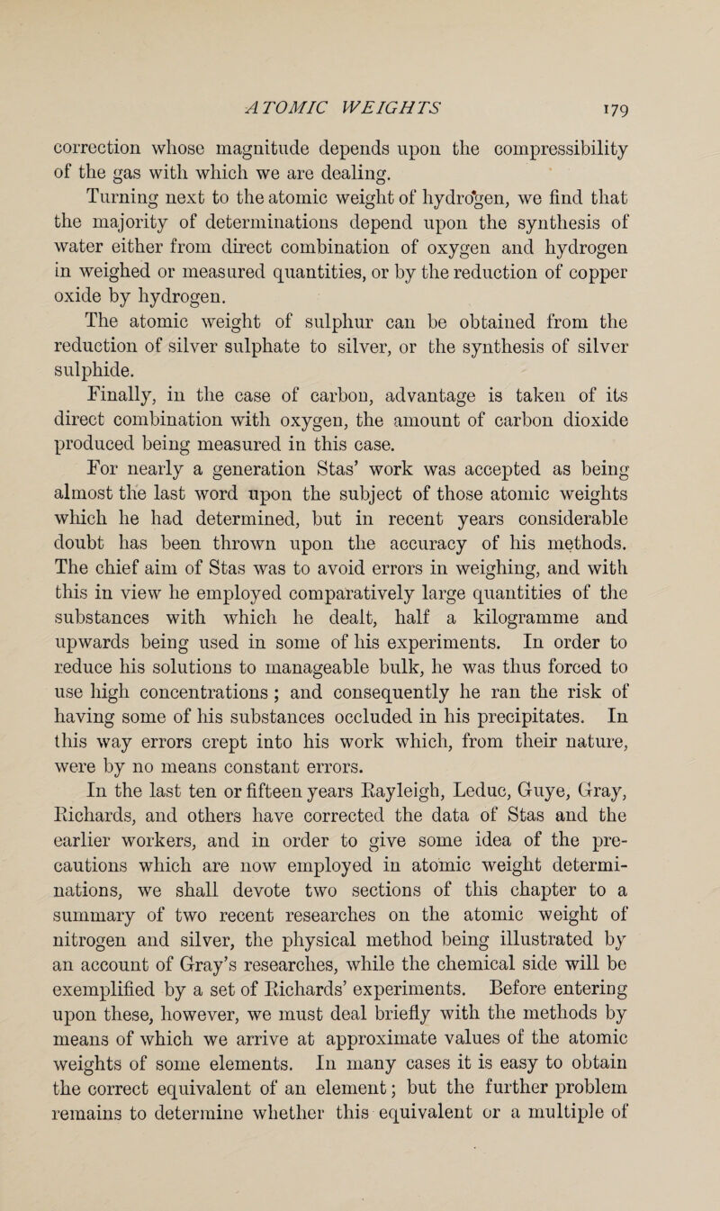 correction whose magnitude depends upon the compressibility of the gas with which we are dealing. Turning next to the atomic weight of hydrogen, we find that the majority of determinations depend upon the synthesis of water either from direct combination of oxygen and hydrogen in weighed or measured quantities, or by the reduction of copper oxide by hydrogen. The atomic weight of sulphur can be obtained from the reduction of silver sulphate to silver, or the synthesis of silver sulphide. Finally, in the case of carbon, advantage is taken of its direct combination with oxygen, the amount of carbon dioxide produced being measured in this case. For nearly a generation Stas’ work was accepted as being almost the last word upon the subject of those atomic weights which he had determined, but in recent years considerable doubt has been thrown upon the accuracy of his methods. The chief aim of Stas was to avoid errors in weighing, and with this in view he employed comparatively large quantities of the substances with which he dealt, half a kilogramme and upwards being used in some of his experiments. In order to reduce his solutions to manageable bulk, he was thus forced to use high concentrations ; and consequently he ran the risk of having some of his substances occluded in his precipitates. In this way errors crept into his work which, from their nature, were by no means constant errors. In the last ten or fifteen years Eayleigh, Leduc, Guye, Gray, Bichards, and others have corrected the data of Stas and the earlier workers, and in order to give some idea of the pre¬ cautions which are now employed in atomic weight determi¬ nations, we shall devote two sections of this chapter to a summary of two recent researches on the atomic weight of nitrogen and silver, the physical method being illustrated by an account of Gray’s researches, while the chemical side will be exemplified by a set of Bichards’ experiments. Before entering upon these, however, we must deal briefly with the methods by means of which we arrive at approximate values of the atomic weights of some elements. In many cases it is easy to obtain the correct equivalent of an element; but the further problem remains to determine whether this equivalent or a multiple of