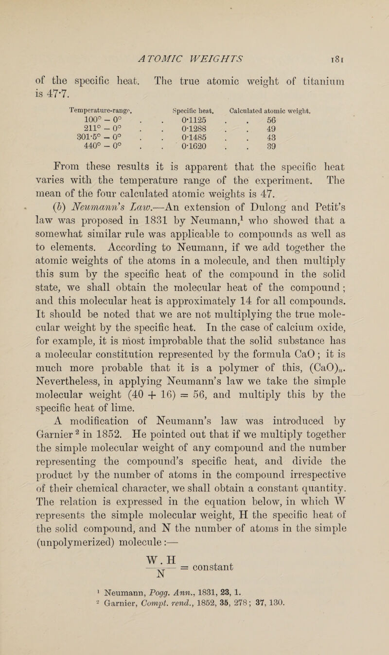 of the specific heat. The true atomic weight of titanium is 47*7. Tem perature-rango. 100° - 0° 211° - 0° 301-5° - 0° 440° - 0° Specific heat. Calculated atomic weight. 0-1125 . . 56 0-1288 . . 49 0-1485 . . 43 0-1620 . . 39 From these results it is apparent that the specific heat varies with the temperature range of the experiment. The mean of the four calculated atomic weights is 47. (b) Neumann’s Law.—An extension of Dulong and Petit’s law was proposed in 1831 by Neumann,1 who showed that a somewhat similar rule was applicable to compounds as well as to elements. According to Neumann, if we add together the atomic weights of the atoms in a molecule, and then multiply this sum by the specific heat of the compound in the solid state, we shall obtain the molecular heat of the compound ; and this molecular heat is approximately 14 for all compounds. It should be noted that we are not multiplying the true mole¬ cular weight by the specific heat. In the case of calcium oxide, for example, it is most improbable that the solid substance has a molecular constitution represented by the formula CaO; it is much more probable that it is a polymer of this, (CaO)?i. Nevertheless, in applying Neumann’s law we take the simple molecular weight (40 + 16) = 56, and multiply this by the specific heat of lime. A modification of Neumann’s law was introduced by Gamier2 in 1852. He pointed out that if we multiply together the simple molecular weight of any compound and the number representing the compound’s specific heat, and divide the product by the number of atoms in the compound irrespective of their chemical character, we shall obtain a constant quantity. The relation is expressed in the equation below, in which W represents the simple molecular weight, H the specific heat of the solid compound, and N the number of atoms in the simple (unpolymerized) molecule:— W. H IT = constant 1 Neumann, Pogg. Ann., 1831, 23, 1. 2 Gamier, Compt. rend., 1852, 35, 278; 37, 130.