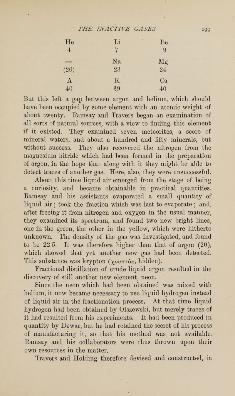 He Li Be 4 7 9 — Na Mg (20) 23 24 A K Ca 40 39 40 But this left a gap between argon and helium, which should have been occupied by some element with an atomic weight of about twenty. Bamsay and Travers began an examination of all sorts of natural sources, with a view to finding this element if it existed. They examined seven meteorites, a score of mineral waters, and about a hundred and fifty minerals, but without success. They also recovered the nitrogen from the magnesium nitride which had been formed in the preparation of argon, in the hope that along with it they might be able to detect traces of another gas. Here, also, they were unsuccessful. About this time liquid air emerged from the stage of being a curiosity, and became obtainable in practical quantities. Bamsay and his assistants evaporated a small quantity of liquid air; took the fraction which was last to evaporate ; and, after freeing it from nitrogen and oxygen in the usual manner, they examined its spectrum, and found two new bright lines, one in the green, the other in the yellow, which were hitherto unknown. The density of the gas was investigated, and found to be 22 5. It was therefore higher than that of argon (20), which showed that yet another new gas had been detected. This substance was krypton (ypu7rroc, hidden). Fractional distillation of crude liquid argon resulted in the discovery of still another new element, neon. Since the neon which had been obtained was mixed with helium, it now became necessary to use liquid hydrogen instead of liquid air in the fractionation process. At that time liquid hydrogen had been obtained by Olszewski, but merely traces of it had resulted from his experiments. It had been produced in quantity by Dewar, but he had retained the secret of his process of manufacturing it, so that his method was not available. Bamsay and his collaborators were thus thrown upon their own resources in the matter. Travers and Holding therefore devised and constructed, in