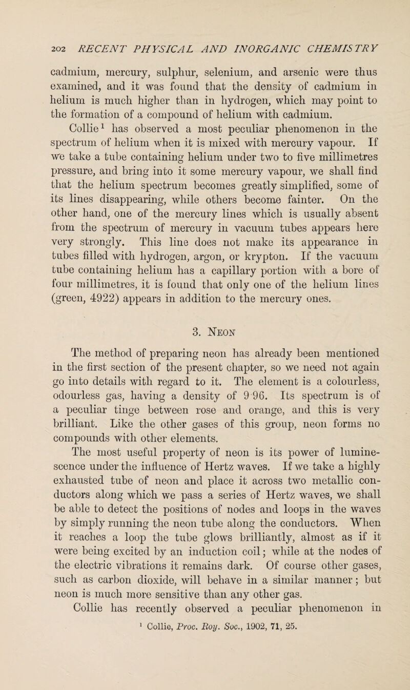 cadmium, mercury, sulphur, selenium, and arsenic were thus examined, and it was found that the density of cadmium in helium is much higher than in hydrogen, which may point to the formation of a compound of helium with cadmium. Collie1 has observed a most peculiar phenomenon in the spectrum of helium when it is mixed with mercury vapour. If we take a tube containing helium under two to five millimetres pressure, and bring into it some mercury vapour, we shall find that the helium spectrum becomes greatly simplified, some of its lines disappearing, while others become fainter. On the other hand, one of the mercury lines which is usually absent from the spectrum of mercury in vacuum tubes appears here very strongly. This line does not make its appearance in tubes filled with hydrogen, argon, or krypton. If the vacuum tube containing helium has a capillary portion with a bore of four millimetres, it is found that only one of the helium lines (green, 4922) appears in addition to the mercury ones. 3. Neon The method of preparing neon has already been mentioned in the first section of the present chapter, so we need not again go into details with regard to it. The element is a colourless, odourless gas, having a density of 9 96. Its spectrum is of a peculiar tinge between rose and orange, and this is very brilliant. Like the other gases of this group, neon forms no compounds with other elements. The most useful property of neon is its power of lumine¬ scence under the influence of Hertz waves. If we take a highly exhausted tube of neon and place it across two metallic con¬ ductors along which we pass a series of Hertz waves, we shall be able to detect the positions of nodes and loops in the waves by simply running the neon tube along the conductors. When it reaches a loop the tube glows brilliantly, almost as if it were being excited by an induction coil; while at the nodes of the electric vibrations it remains dark. Of course other gases, such as carbon dioxide, will behave in a similar manner; but neon is much more sensitive than any other gas. Collie has recently observed a peculiar phenomenon in