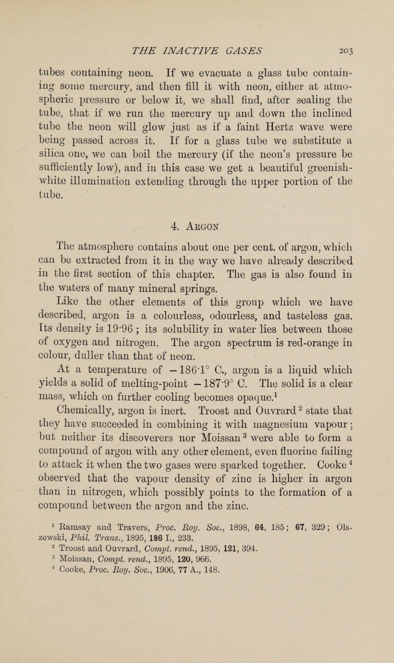 tubes containing neon. If we evacuate a glass tube contain¬ ing some mercury, and then fill it with neon, either at atmo¬ spheric pressure or below it, we shall find, after sealing the tube, that if we run the mercury up and down the inclined tube the neon will glow just as if a faint Hertz wave were being passed across it. If for a glass tube we substitute a silica one, we can boil the mercury (if the neon’s pressure be sufficiently low), and in this case we get a beautiful greenish- white illumination extending through the upper portion of the tube. 4. Argon The atmosphere contains about one per cent, of argon, which can be extracted from it in the way we have already described in the first section of this chapter. The gas is also found in the waters of many mineral springs. Like the other elements of this group which we have described, argon is a colourless, odourless, and tasteless gas. Its density is 19*96 ; its solubility in water lies between those of oxygen and nitrogen. The argon spectrum is red-orange in colour, duller than that of neon. At a temperature of —1861° C., argon is a liquid which yields a solid of melting-point —187‘90 0. The solid is a clear mass, which on further cooling becomes opaque.1 Chemically, argon is inert. Troost and Ouvrard2 state that they have succeeded in combining it with magnesium vapour; but neither its discoverers nor Moissan3 were able to form a compound of argon with any other element, even fluorine failing to attack it when the two gases were sparked together. Cooke4 observed that the vapour density of zinc is higher in argon than in nitrogen, which possibly points to the formation of a compound between the argon and the zinc. 1 Ramsay and Travers, Proc. Boy. Soc., 1898, 64, 185; 67, 329; Ols¬ zewski, Phil. Trans., 1895, 186 I., 233. 2 Troost and Ouvrard, Compt. rend., 1895, 121, 394. 3 Moissan, Compt. rend., 1895, 120, 966.