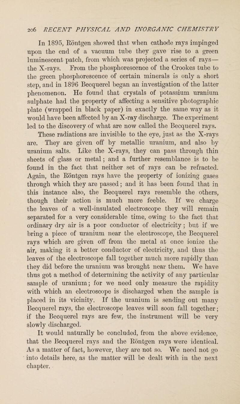 In 1895, Eontgen showed that when cathode rays impinged upon the end of a vacuum tube they gave rise to a green luminescent patch, from which was projected a series of rays— the X-rays. From the phosphorescence of the Crookes tube to the green phosphorescence of certain minerals is only a short step, and in 1896 Becquerel began an investigation of the latter phenomenon. He found that crystals of potassium uranium sulphate had the property of affecting a sensitive photographic plate (wrapped in black paper) in exactly the same way as it would have been affected by an X-ray discharge. The experiment led to the discovery of what are now called the Becquerel rays. These radiations are invisible to the eye, just as the X-rays are. They are given off by metallic uranium, and also by uranium salts. Like the X-rays, they can pass through thin sheets of glass or metal; and a further resemblance is to be found in the fact that neither set of rays can be refracted. Again, the Eontgen rays have the property of ionizing gases through which they are passed; and it has been found that in this instance also, the Becquerel rays resemble the others, though their action is much more feeble. If we charge the leaves of a well-insulated electroscope they will remain separated for a very considerable time, owing to the fact that ordinary dry air is a poor conductor of electricity; but if we bring a piece of uranium near the electroscope, the Becquerel rays which are given off from the metal at once ionize the air, making it a better conductor of electricity, and thus the leaves of the electroscope fall together much more rapidly than they did before the uranium was brought near them. We have thus got a method of determining the activity of any particular sample of uranium; for we need only measure the rapidity with which an electroscope is discharged when the sample is placed in its vicinity. If the uranium is sending out many Becquerel rays, the electroscope leaves will soon fall together; if the Becquerel rays are few, the instrument will be very slowly discharged. It would naturally be concluded, from the above evidence, that the Becquerel rays and the Eontgen rays were identical. As a matter of fact, however, they are not so. We need not go into details here, as the matter will be dealt with in the next chapter.