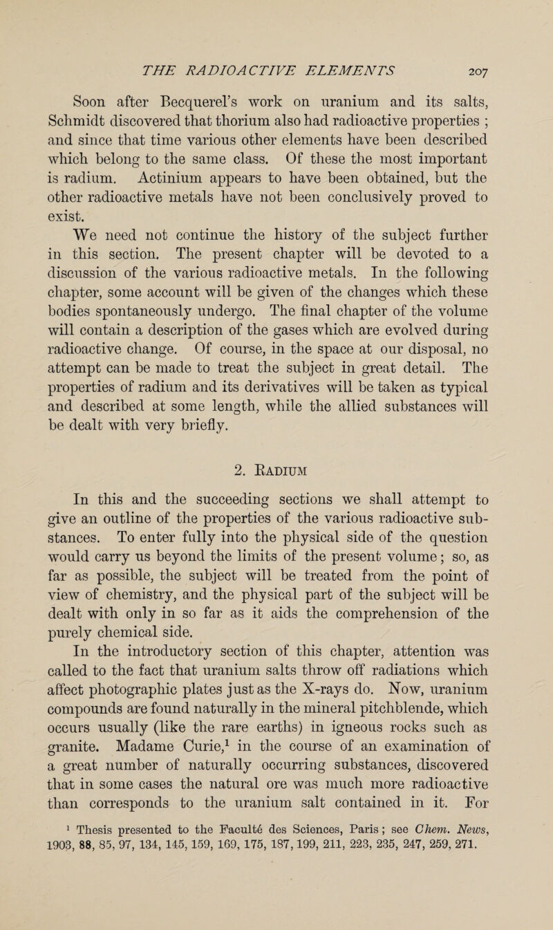 Soon after Becquerel’s work on uranium and its salts, Schmidt discovered that thorium also had radioactive properties ; and since that time various other elements have been described which belong to the same class. Of these the most important is radium. Actinium appears to have been obtained, but the other radioactive metals have not been conclusively proved to exist. We need not continue the history of the subject further in this section. The present chapter will be devoted to a discussion of the various radioactive metals. In the following chapter, some account will be given of the changes which these bodies spontaneously undergo. The final chapter of the volume will contain a description of the gases which are evolved during radioactive change. Of course, in the space at our disposal, no attempt can be made to treat the subject in great detail. The properties of radium and its derivatives will be taken as typical and described at some length, while the allied substances will be dealt with very briefly. 2. Radium In this and the succeeding sections we shall attempt to give an outline of the properties of the various radioactive sub¬ stances. To enter fully into the physical side of the question would carry us beyond the limits of the present volume; so, as far as possible, the subject will be treated from the point of view of chemistry, and the physical part of the subject will be dealt with only in so far as it aids the comprehension of the purely chemical side. In the introductory section of this chapter, attention was called to the fact that uranium salts throw off radiations which affect photographic plates just as the X-rays do. Now, uranium compounds are found naturally in the mineral pitchblende, which occurs usually (like the rare earths) in igneous rocks such as granite. Madame Curie,1 in the course of an examination of a great number of naturally occurring substances, discovered that in some cases the natural ore was much more radioactive than corresponds to the uranium salt contained in it. For 1 Thesis presented to the Faculty des Sciences, Paris; see Chem. News, 1903, 88, 85, 97, 134, 145, 159, 169, 175, 187,199, 211, 223, 235, 247, 259, 271.