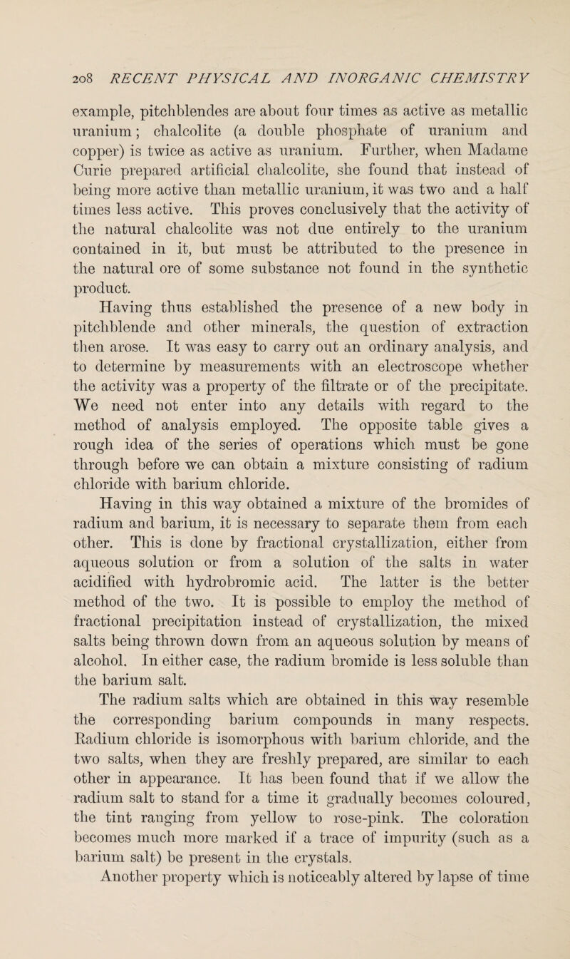 example, pitchblendes are about four times as active as metallic uranium; chalcolite (a double phosphate of uranium and copper) is twice as active as uranium. Further, when Madame Curie prepared artificial chalcolite, she found that instead of being more active than metallic uranium, it was two and a half times less active. This proves conclusively that the activity of the natural chalcolite was not due entirely to the uranium contained in it, but must be attributed to the presence in the natural ore of some substance not found in the synthetic product. Having thus established the presence of a new body in pitchblende and other minerals, the question of extraction then arose. It was easy to carry out an ordinary analysis, and to determine by measurements with an electroscope whether the activity was a property of the filtrate or of the precipitate. We need not enter into any details with regard to the method of analysis employed. The opposite table gives a rough idea of the series of operations which must be gone through before we can obtain a mixture consisting of radium chloride with barium chloride. Having in this way obtained a mixture of the bromides of radium and barium, it is necessary to separate them from each other. This is done by fractional crystallization, either from aqueous solution or from a solution of the salts in water acidified with hydrobromic acid. The latter is the better method of the two. It is possible to employ the method of fractional precipitation instead of crystallization, the mixed salts being thrown down from an aqueous solution by means of alcohol. In either case, the radium bromide is less soluble than the barium salt. The radium salts which are obtained in this way resemble the corresponding barium compounds in many respects. Eadium chloride is isomorphous with barium chloride, and the two salts, when they are freshly prepared, are similar to each other in appearance. It has been found that if we allow the radium salt to stand for a time it gradually becomes coloured, the tint ranging from yellow to rose-pink. The coloration becomes much more marked if a trace of impurity (such as a barium salt) be present in the crystals. Another property which is noticeably altered by ] apse of time