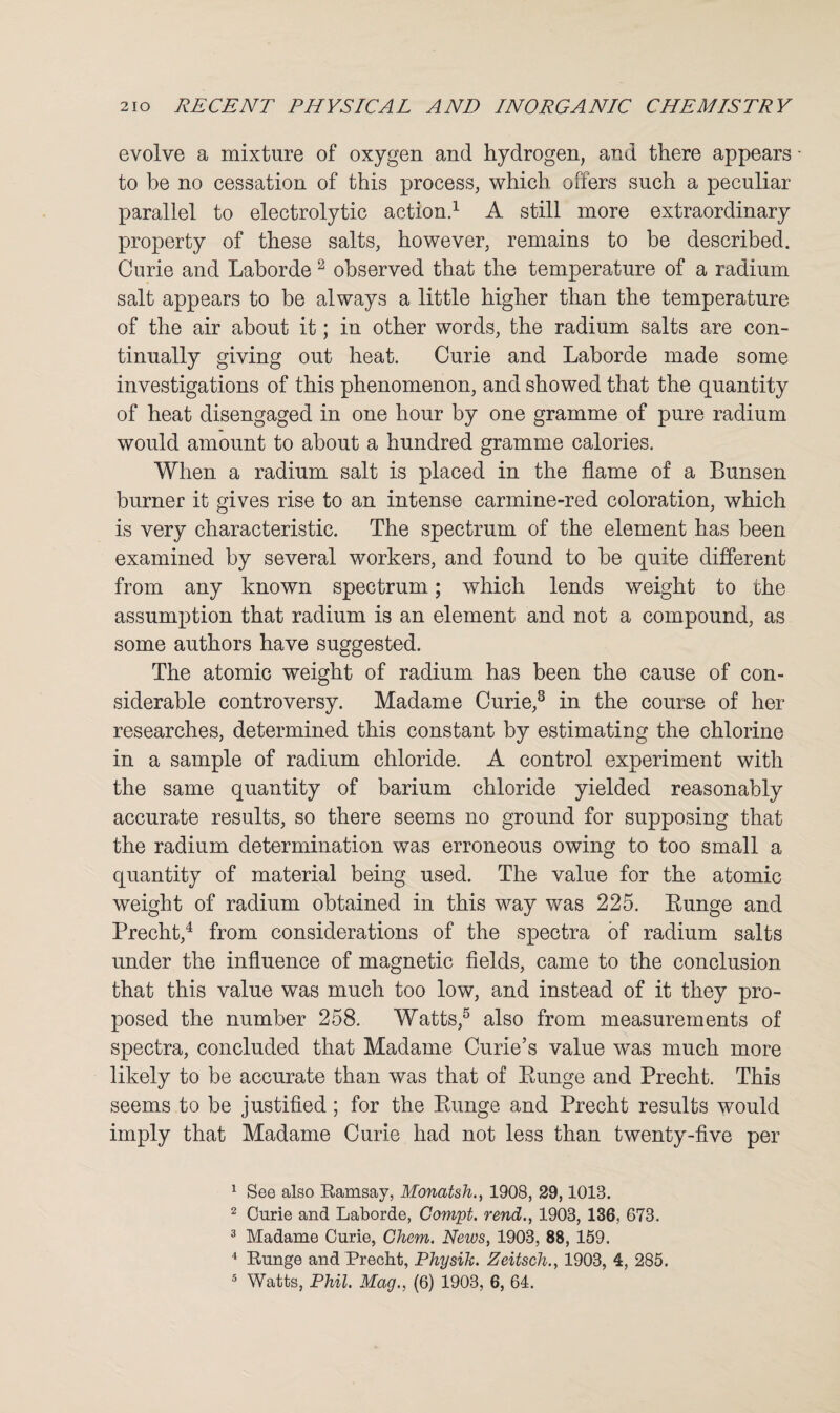evolve a mixture of oxygen and hydrogen, and there appears to be no cessation of this process, which offers such a peculiar parallel to electrolytic action.1 A still more extraordinary property of these salts, however, remains to be described. Curie and Laborde 2 observed that the temperature of a radium salt appears to be always a little higher than the temperature of the air about it; in other words, the radium salts are con¬ tinually giving out heat. Curie and Laborde made some investigations of this phenomenon, and showed that the quantity of heat disengaged in one hour by one gramme of pure radium would amount to about a hundred gramme calories. When a radium salt is placed in the flame of a Bunsen burner it gives rise to an intense carmine-red coloration, which is very characteristic. The spectrum of the element has been examined by several workers, and found to be quite different from any known spectrum; which lends weight to the assumption that radium is an element and not a compound, as some authors have suggested. The atomic weight of radium has been the cause of con¬ siderable controversy. Madame Curie,3 in the course of her researches, determined this constant by estimating the chlorine in a sample of radium chloride. A control experiment with the same quantity of barium chloride yielded reasonably accurate results, so there seems no ground for supposing that the radium determination was erroneous owing to too small a quantity of material being used. The value for the atomic weight of radium obtained in this way was 225. Bunge and Precht,4 from considerations of the spectra of radium salts under the influence of magnetic fields, came to the conclusion that this value was much too low, and instead of it they pro¬ posed the number 258. Watts,5 also from measurements of spectra, concluded that Madame Curie’s value was much more likely to be accurate than was that of Bunge and Precht. This seems to be justified ; for the Bunge and Precht results would imply that Madame Curie had not less than twenty-five per 1 See also Ramsay, Monatsh., 1908, 29,1018. 2 Curie and Laborde, Compt. rend., 1903, 136, 673. 3 Madame Curie, Chem. News, 1903, 88, 159. 4 Runge and Precht, Physik. Zeitsch., 1903, 4, 285.