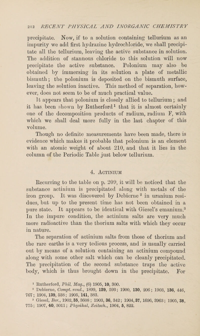 precipitate. Now, if to a solution containing tellurium as an impurity we add first hydrazine hydrochloride, we shall precipi¬ tate all the tellurium, leaving the active substance in solution. The addition of stannous chloride to this solution will now precipitate the active substance. Polonium may also be obtained by immersing in its solution a plate of metallic bismuth; the polonium is deposited on the bismuth surface, leaving the solution inactive. This method of separation, how¬ ever, does not seem to be of much practical value. 11 appears that polonium is closely allied to tellurium; and it has been shown by Eutherford1 that it is almost certainly one of the decomposition products of radium, radium F, with which we shall deal more fully in the last chapter of this volume. Though no definite measurements have been made, there is evidence which makes it probable that polonium is an element with an atomic weight of about 210, and that it lies in the column of the Periodic Table just below tellurium. 4. Actinium Eecurring to the table on p. 209, it will be noticed that the substance actinium is precipitated along with metals of the iron group. It was discovered by Debierne 2 in uranium resi¬ dues, but up to the present time has not been obtained in a pure state. It appears to be identical with GieseTs emanium.3 In the impure condition, the actinium salts are very much more radioactive than the thorium salts with which they occur in nature. The separation of actinium salts from those of thorium and the rare earths is a very tedious process, and is usually carried out by means of a solution containing an actinium compound along with some other salt which can be cleanly precipitated. The precipitation of the second substance traps the active body, which is thus brought down in the precipitate. For 1 Rutherford, Phil. Mag., (6) 1905, 10, 300. 2 Debierne, Compt. rend., 1899, 129, 593; 1900, 130, 206; 1903, 136, 446, 767 ; 1904, 139, 538 ; 1905, 141, 383. 3 Giesel, Ber., 1902,35,3608; 1903, 36, 342; 1904,37, 1696, 3963; 1905, 38, 775; 1907, 40, 3011; Physihal, Zeitsch., 1904, 5, 822.