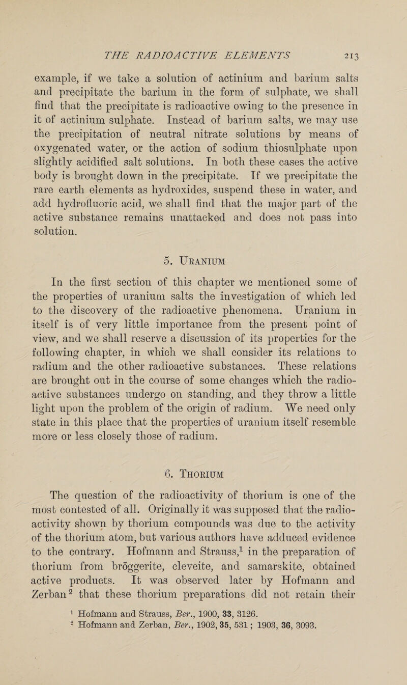 example, if we take a solution of actinium and barium salts and precipitate the barium in the form of sulphate, we shall find that the precipitate is radioactive owing to the presence in it of actinium sulphate. Instead of barium salts, we may use the precipitation of neutral nitrate solutions by means of oxygenated water, or the action of sodium thiosulphate upon slightly acidified salt solutions. In both these cases the active body is brought down in the precipitate. If we precipitate the rare earth elements as hydroxides, suspend these in water, and add hydrofluoric acid, we shall find that the major part of the active substance remains unattacked and does not pass into solution. 5. Uranium In the first section of this chapter we mentioned some of the properties of uranium salts the investigation of which led to the discovery of the radioactive phenomena. Uranium in itself is of very little importance from the present point of view, and we shall reserve a discussion of its properties for the following chapter, in which we shall consider its relations to radium and the other radioactive substances. These relations are brought out in the course of some changes which the radio¬ active substances undergo on standing, and they throw a little light upon the problem of the origin of radium. We need only state in this place that the properties of uranium itself resemble more or less closely those of radium. 6. Thorium The question of the radioactivity of thorium is one of the most contested of all. Originally it was supposed that the radio¬ activity shown by thorium compounds was due to the activity of the thorium atom, but various authors have adduced evidence to the contrary. Hofmann and Strauss,1 in the preparation of thorium from broggerite, cleveite, and samarskite, obtained active products. It was observed later by Hofmann and Zerban2 that these thorium preparations did not retain their 1 Hofmann and Strauss, Ber., 1900, 33, 3126. 2 Hofmann and Zerban, Ber., 1902, 35, 531; 1903, 36, 3093.