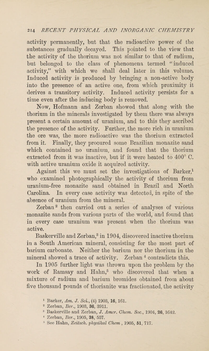 activity permanently, but that the radioactive power of the substances gradually decayed. This pointed to the view that the activity of the thorium was not similar to that of radium, but belonged to the class of phenomena termed “ induced activity,” with which we shall deal later in this volume. Induced activity is produced by bringing a non-active body into the presence of an active one, from which proximity it derives a transitory activity. Induced activity persists for a time even after the inducing body is removed. Now, Hofmann and Zerban showed that along with the thorium in the minerals investigated by them there was always present a certain amount of uranium, and to this they ascribed the presence of the activity. Further, the more rich in uranium the ore was, the more radioactive was the thorium extracted from it. Finally, they procured some Brazilian monazite sand which contained no uranium, and found that the thorium extracted from it was inactive, but if it were heated to 400° C. with active uranium oxide it acquired activity. Against this we must set the investigations of Barker,1 who examined photographically the activity of thorium from uranium-free monazite sand obtained in Brazil and North Carolina. In every case activity was detected, in spite of the absence of uranium from the mineral. Zerban2 then carried out a series of analyses of various monazite sands from various parts of the world, and found that in every case uranium was present when the thorium was active. Baskerville and Zerban,3 in 1904, discovered inactive thorium in a South American mineral, consisting for the most part of barium carbonate. Neither the barium nor the thorium in the mineral showed a trace of activity. Zerban 4 contradicts this. In 1905 further light was thrown upon the problem by the work of Ramsay and Hahn,5 who discovered that when a mixture of radium and barium bromides obtained from about five thousand pounds of thorianite was fractionated, the activity 1 Barker, Am. J. Sci., (4) 1903, 16, 161. 2 Zerban, Ber., 1903, 36, 3911. 3 Baskerville and Zerban, J. Amer. Chem. Soc., 1904, 26, 1042. 4 Zerban, Ber., 1905, 38, 557. 5 See Hahn, Zeitsch. physikal Chem , 1905, 51, 717.