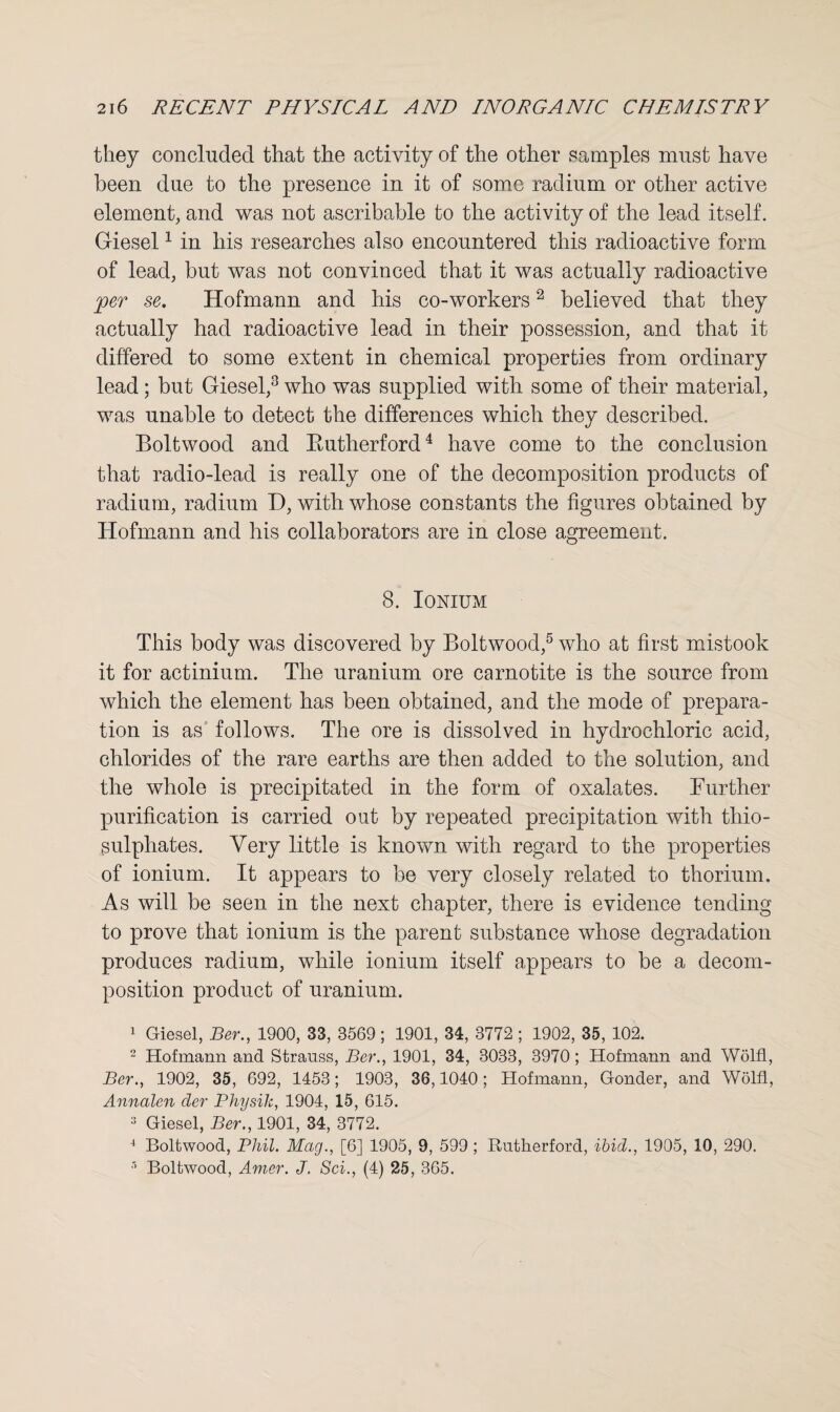 they concluded that the activity of the other samples must have been due to the presence in it of some radium or other active element, and was not ascribable to the activity of the lead itself. Giesel1 in his researches also encountered this radioactive form of lead, but was not convinced that it was actually radioactive jper se. Hofmann and his co-workers2 believed that they actually had radioactive lead in their possession, and that it differed to some extent in chemical properties from ordinary lead ; but Giesel,3 who was supplied with some of their material, was unable to detect the differences which they described. Boltwood and Rutherford4 have come to the conclusion that radio-lead is really one of the decomposition products of radium, radium D, with whose constants the figures obtained by Hofmann and his collaborators are in close agreement. 8. Ionium This body was discovered by Boltwood,5 who at first mistook it for actinium. The uranium ore carnotite is the source from which the element has been obtained, and the mode of prepara¬ tion is as follows. The ore is dissolved in hydrochloric acid, chlorides of the rare earths are then added to the solution, and the whole is precipitated in the form of oxalates. Further purification is carried out by repeated precipitation with thio¬ sulphates. Very little is known with regard to the properties of ionium. It appears to be very closely related to thorium. As will be seen in the next chapter, there is evidence tending to prove that ionium is the parent substance whose degradation produces radium, while ionium itself appears to be a decom¬ position product of uranium. 1 Giesel, Ber., 1900, 33, 3569; 1901, 34, 3772 ; 1902, 35, 102. 2 Hofmann and Strauss, Ber., 1901, 34, 3033, 3970; Hofmann and Wolfl, Ber., 1902, 35, 692, 1453; 1903, 36,1040; Hofmann, Gonder, and Wolfl, Annalen cler Physik, 1904, 15, 615. 3 Giesel, Ber., 1901, 34, 3772. 4 Boltwood, Phil. Mag., [6] 1905, 9, 599 ; Rutherford, ibid., 1905, 10, 290. Boltwood, Amer. J. Sci., (4) 25, 365.