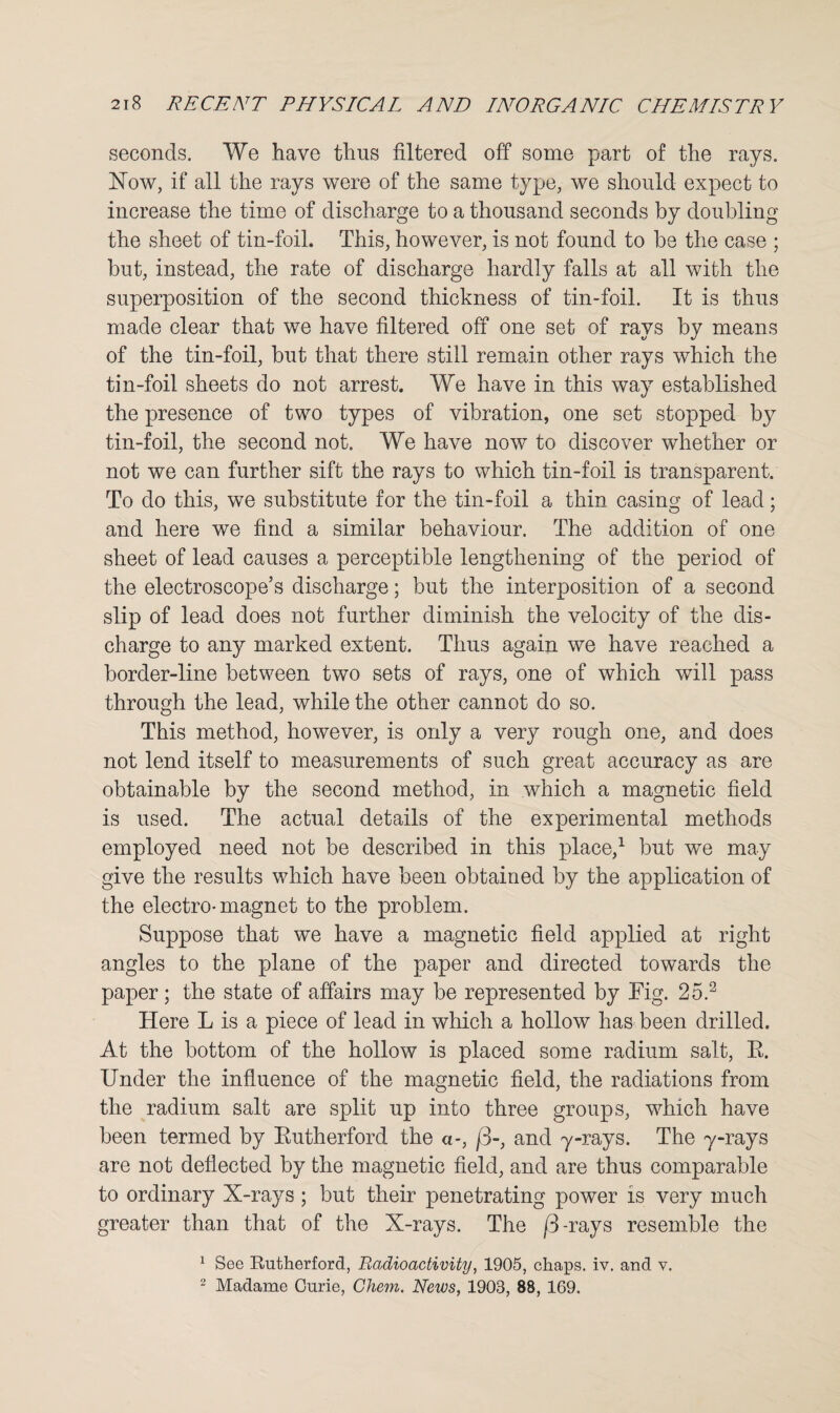 seconds. We have thus filtered off some part of the rays. Now, if all the rays were of the same type, we should expect to increase the time of discharge to a thousand seconds by doubling the sheet of tin-foil. This, however, is not found to be the case ; but, instead, the rate of discharge hardly falls at all with the superposition of the second thickness of tin-foil. It is thus made clear that we have filtered off one set of rays by means of the tin-foil, but that there still remain other rays which the tin-foil sheets do not arrest. We have in this way established the presence of two types of vibration, one set stopped by tin-foil, the second not. We have now to discover whether or not we can further sift the rays to which tin-foil is transparent. To do this, we substitute for the tin-foil a thin casing of lead; and here we find a similar behaviour. The addition of one sheet of lead causes a perceptible lengthening of the period of the electroscope’s discharge; but the interposition of a second slip of lead does not further diminish the velocity of the dis¬ charge to any marked extent. Thus again we have reached a border-line between two sets of rays, one of which will pass through the lead, while the other cannot do so. This method, however, is only a very rough one, and does not lend itself to measurements of such great accuracy as are obtainable by the second method, in which a magnetic field is used. The actual details of the experimental methods employed need not be described in this place,1 but we may give the results which have been obtained by the application of the electro-magnet to the problem. Suppose that we have a magnetic field applied at right angles to the plane of the paper and directed towards the paper; the state of affairs may be represented by Tig. 25.2 Here L is a piece of lead in which a hollow has been drilled. At the bottom of the hollow is placed some radium salt, R. Under the influence of the magnetic field, the radiations from the radium salt are split up into three groups, which have been termed by Rutherford the a-, /3-, and y-rays. The y-rays are not deflected by the magnetic field, and are thus comparable to ordinary X-rays; but their penetrating power is very much greater than that of the X-rays. The /3-rays resemble the 1 See Kutherford, Radioactivity, 1905, chaps, iv. and v. 2 Madame Gnrie, Chem. News, 1903, 88, 169.