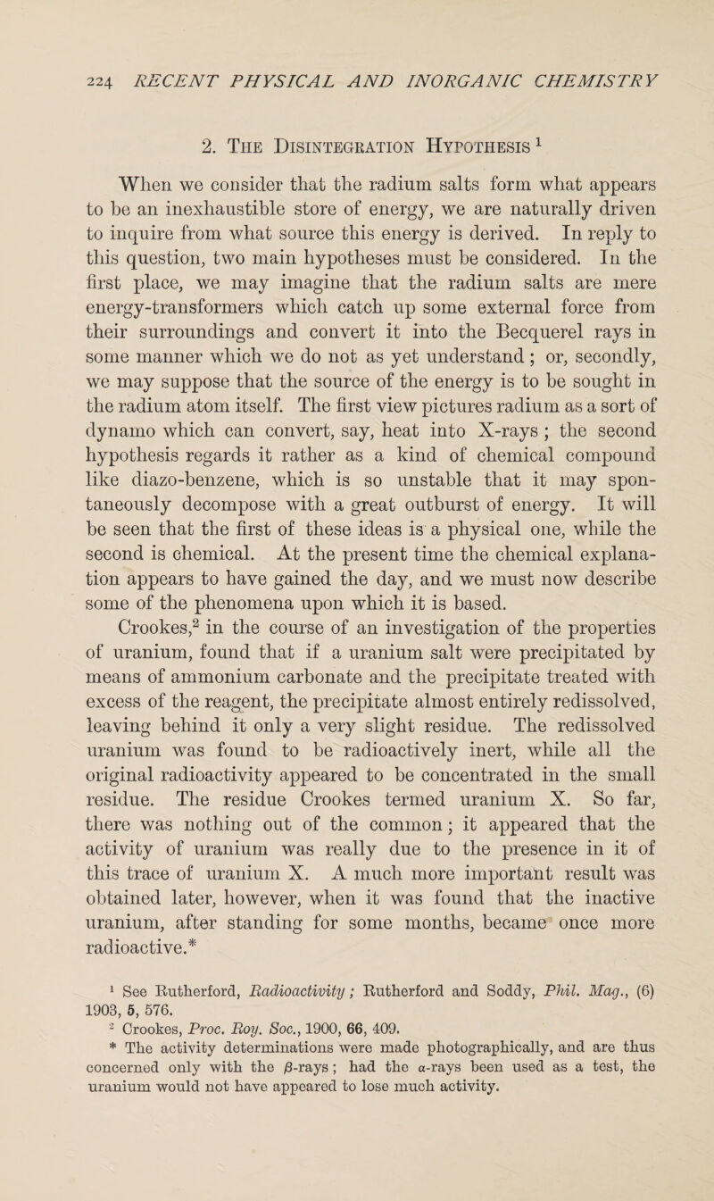 2. The Disintegration Hytothesis 1 When we consider that the radium salts form what appears to he an inexhaustible store of energy, we are naturally driven to inquire from what source this energy is derived. In reply to this question, two main hypotheses must be considered. In the first place, we may imagine that the radium salts are mere energy-transformers which catch up some external force from their surroundings and convert it into the Becquerel rays in some manner which we do not as yet understand ; or, secondly, we may suppose that the source of the energy is to be sought in the radium atom itself. The first view pictures radium as a sort of dynamo which can convert, say, heat into X-rays ; the second hypothesis regards it rather as a kind of chemical compound like diazo-benzene, which is so unstable that it may spon¬ taneously decompose with a great outburst of energy. It will be seen that the first of these ideas is a physical one, while the second is chemical. At the present time the chemical explana¬ tion appears to have gained the day, and we must now describe some of the phenomena upon which it is based. Crookes,2 in the course of an investigation of the properties of uranium, found that if a uranium salt were precipitated by means of ammonium carbonate and the precipitate treated with excess of the reagent, the precipitate almost entirely redissolved, leaving behind it only a very slight residue. The redissolved uranium was found to be radioactively inert, while all the original radioactivity appeared to be concentrated in the small residue. The residue Crookes termed uranium X. So far, there was nothing out of the common; it appeared that the activity of uranium was really due to the presence in it of this trace of uranium X. A much more important result was obtained later, however, when it was found that the inactive uranium, after standing for some months, became once more radioactive.* 1 See Rutherford, Radioactivity; Rutherford and Soddy, Phil. Mag., (6) 1908, 5, 576. 2 Crookes, Proc. Roy. Soc., 1900, 66, 409. * The activity determinations were made photographically, and are thus concerned only with the /3-rays; had the a-rays been used as a test, the uranium would not have appeared to lose much activity.