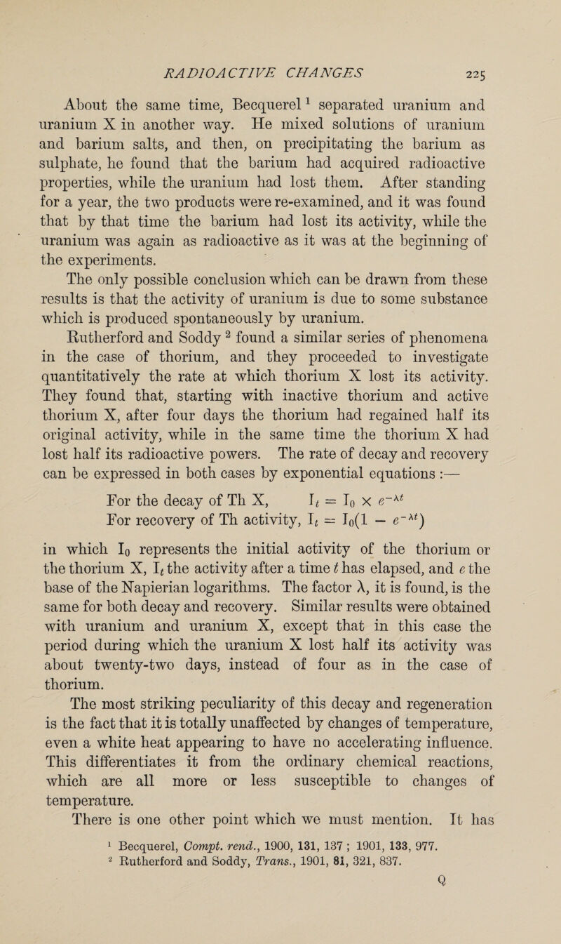 About the same time, Becquerel1 separated uranium and uranium X in another way. He mixed solutions of uranium and barium salts, and then, on precipitating the barium as sulphate, he found that the barium had acquired radioactive properties, while the uranium had lost them. After standing for a year, the two products were re-examined, and it was found that by that time the barium had lost its activity, while the uranium was again as radioactive as it was at the beginning of the experiments. The only possible conclusion which can be drawn from these results is that the activity of uranium is due to some substance which is produced spontaneously by uranium. Rutherford and Soddy 2 found a similar series of phenomena in the case of thorium, and they proceeded to investigate quantitatively the rate at which thorium X lost its activity. They found that, starting with inactive thorium and active thorium X, after four days the thorium had regained half its original activity, while in the same time the thorium X had lost half its radioactive powers. The rate of decay and recovery can be expressed in both cases by exponential equations :— For the decay of Th X, It — I0 x e~kt For recovery of Th activity, It = Io(l — e~xt) in which I0 represents the initial activity of the thorium or the thorium X, R the activity after a time t has elapsed, and e the base of the Napierian logarithms. The factor X, it is found, is the same for both decay and recovery. Similar results were obtained with uranium and uranium X, except that in this case the period during which the uranium X lost half its activity was about twenty-two days, instead of four as in the case of thorium. The most striking peculiarity of this decay and regeneration is the fact that it is totally unaffected by changes of temperature, even a white heat appearing to have no accelerating influence. This differentiates it from the ordinary chemical reactions, which are all more or less susceptible to changes of temperature. There is one other point which we must mention. It has 1 Becquerel, Compt. rend., 1900, 131, 137 ; 1901, 133, 977. 2 Rutherford and Soddy, Trans., 1901, 81, 321, 837. Q