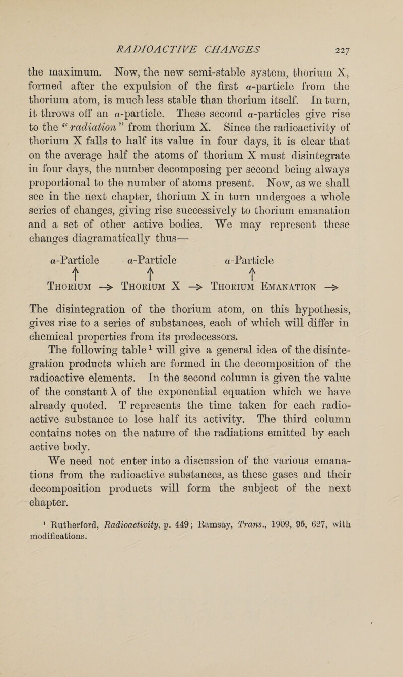 the maximum. Now, the new semi-stable system, thorium X, formed after the expulsion of the first a-particle from the thorium atom, is much less stable than thorium itself. In turn, it throws off an a-particle. These second a-particles give rise to the e< radiation ” from thorium X. Since the radioactivity of thorium X falls to half its value in four days, it is clear that on the average half the atoms of thorium X must disintegrate in four days, the number decomposing per second being always proportional to the number of atoms present. Now, as we shall see in the next chapter, thorium X in turn undergoes a whole series of changes, giving rise successively to thorium emanation and a set of other active bodies. We may represent these changes diagramatically thus— a-Particle a-Particle o-Particle ft t Thorium -> Thorium X Thorium Emanation —> The disintegration of the thorium atom, on this hypothesis, gives rise to a series of substances, each of which will differ in chemical properties from its predecessors. The following table1 will give a general idea of the disinte¬ gration products which are formed in the decomposition of the radioactive elements. In the second column is given the value of the constant A of the exponential equation which we have already quoted. T represents the time taken for each radio¬ active substance to lose half its activity. The third column contains notes on the nature of the radiations emitted by each active body. We need not enter into a discussion of the various emana¬ tions from the radioactive substances, as these gases and their decomposition products will form the subject of the next chapter. 1 Rutherford, Radioactivity, p. 449; Ramsay, Trans., 1909, 95, 627, with modifications.