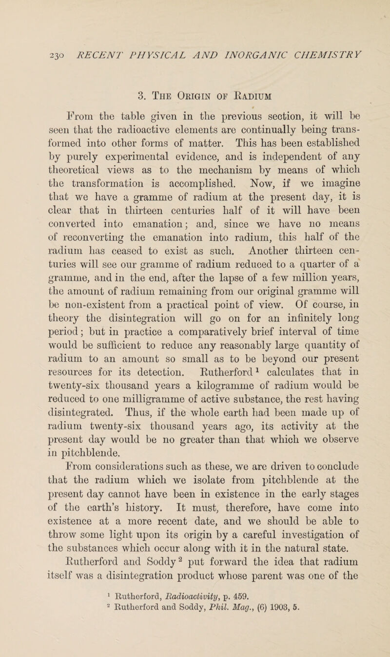 3. The Origin of Badium From the table given in the previous section, it will be seen that the radioactive elements are continually being trans¬ formed into other forms of matter. This has been established by purely experimental evidence, and is independent of any theoretical views as to the mechanism by means of which the transformation is accomplished. ISTow, if we imagine that we have a gramme of radium at the present day, it is clear that in thirteen centuries half of it will have been converted into emanation; and, since we have no means of reconverting the emanation into radium, this half of the radium has ceased to exist as such. Another thirteen cen¬ turies will see our gramme of radium reduced to a quarter of a gramme, and in the end, after the lapse of a few million years, the amount of radium remaining from our original gramme will be non-existent from a practical point of view. Of course, in theory the disintegration will go on for an infinitely long period; but in practice a comparatively brief interval of time would be sufficient to reduce any reasonably large quantity of radium to an amount so small as to be beyond our present resources for its detection. Kutherford1 calculates that in twenty-six thousand years a kilogramme of radium would be reduced to one milligramme of active substance, the rest having disintegrated. Thus, if the whole earth had been made up of radium twenty-six thousand years ago, its activity at the present day would be no greater than that which we observe in pitchblende. From considerations such as these, we are driven to conclude that the radium which we isolate from pitchblende at the present day cannot have been in existence in the early stages of the earth’s history. It must, therefore, have come into existence at a more recent date, and we should be able to throw some light upon its origin by a careful investigation of the substances which occur along with it in the natural state. Butherford and Soddy2 put forward the idea that radium itself was a disintegration product whose parent was one of the 1 Rutherford, Radioactivity, p. 459. 2 Rutherford and Soddy, Phil. Mag., (6) 1903, 5.