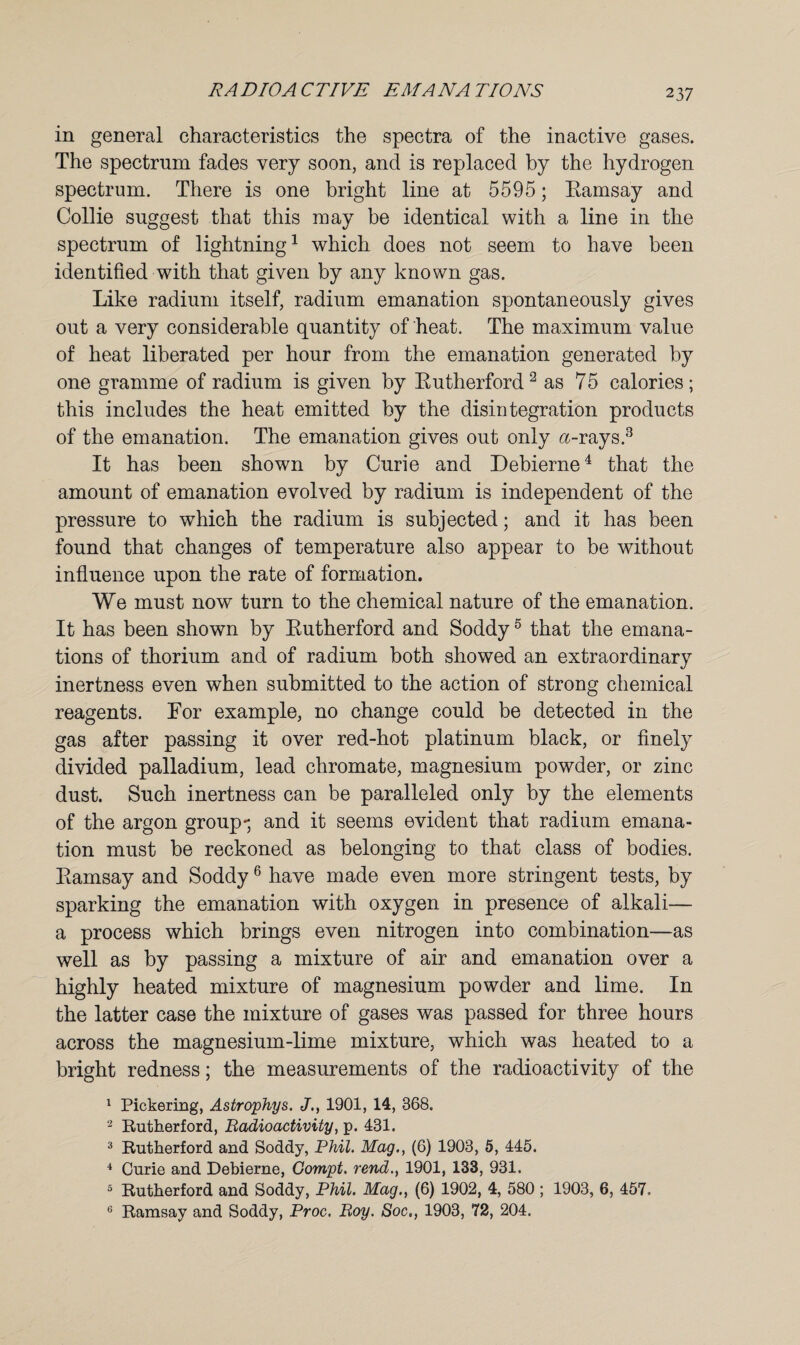 in general characteristics the spectra of the inactive gases. The spectrum fades very soon, and is replaced by the hydrogen spectrum. There is one bright line at 5595; Ramsay and Collie suggest that this may be identical with a line in the spectrum of lightning1 which does not seem to have been identified with that given by any known gas. Like radium itself, radium emanation spontaneously gives out a very considerable quantity of heat. The maximum value of heat liberated per hour from the emanation generated by one gramme of radium is given by Rutherford 2 as 75 calories ; this includes the heat emitted by the disintegration products of the emanation. The emanation gives out only <z-rays.3 It has been shown by Curie and Debierne4 that the amount of emanation evolved by radium is independent of the pressure to which the radium is subjected; and it has been found that changes of temperature also appear to be without influence upon the rate of formation. We must now turn to the chemical nature of the emanation. It has been shown by Rutherford and Soddy5 that the emana¬ tions of thorium and of radium both showed an extraordinary inertness even when submitted to the action of strong chemical reagents. For example, no change could be detected in the gas after passing it over red-hot platinum black, or finely divided palladium, lead chromate, magnesium powder, or zinc dust. Such inertness can be paralleled only by the elements of the argon group-, and it seems evident that radium emana¬ tion must be reckoned as belonging to that class of bodies. Ramsay and Soddy6 have made even more stringent tests, by sparking the emanation with oxygen in presence of alkali— a process which brings even nitrogen into combination—as well as by passing a mixture of air and emanation over a highly heated mixture of magnesium powder and lime. In the latter case the mixture of gases was passed for three hours across the magnesium-lime mixture, which was heated to a bright redness; the measurements of the radioactivity of the 1 Pickering, Astrophys. J., 1901, 14, 368. 2 Rutherford, Radioactivity, p. 431. 3 Rutherford and Soddy, Phil. Mag., (6) 1903, 5, 445. 4 Curie and Debierne, Gompt. rend., 1901, 133, 931. 5 Rutherford and Soddy, Phil. Mag., (6) 1902, 4, 580 ; 1903, 6, 457. 6 Ramsay and Soddy, Proc. Roy. Soc,, 1903, 72, 204.