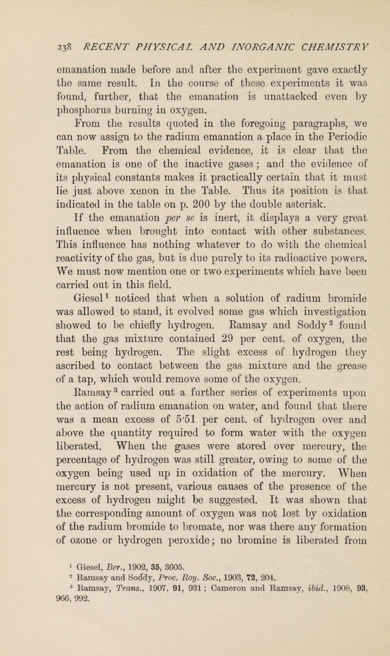 emanation made before and after the experiment gave exactly the same result. In the course of these experiments it was found, further, that the emanation is unattacked even by phosphorus burning in oxygen. From the results quoted in the foregoing paragraphs, we can now assign to the radium emanation a place in the Periodic Table. From the chemical evidence, it is clear that the emanation is one of the inactive gases ; and the evidence of its physical constants makes it practically certain that it must lie just above xenon in the Table. Thus its position is that indicated in the table on p. 200 by the double asterisk. If the emanation per se is inert, it displays a very great influence when brought into contact with other substances. This influence has nothing whatever to do with the chemical reactivity of the gas, but is due purely to its radioactive powers. We must now mention one or two experiments which have been carried out in this field. Giesel1 noticed that when a solution of radium bromide was allowed to stand, it evolved some gas which investigation showed to be chiefly hydrogen. Ramsay and Soddy2 found that the gas mixture contained 29 per cent, of oxygen, the rest being hydrogen. The slight excess of hydrogen they ascribed to contact between the gas mixture and the grease of a tap, which would remove some of the oxygen. Ramsay3 carried out a further series of experiments upon the action of radium emanation on water, and found that there was a mean excess of 5*51 per cent, of hydrogen over and above the quantity required to form water with the oxygen liberated. When the gases were stored over mercury, the percentage of hydrogen was still greater, owing to some of the oxygen being used up in oxidation of the mercury. When mercury is not present, various causes of the presence of the excess of hydrogen might be suggested. It was shown that the corresponding amount of oxygen was not lost by oxidation of the radium bromide to bromate, nor was there any formation of ozone or hydrogen peroxide; no bromine is liberated from 1 Giesel, Ber., 1902, 35, 3605. 2 Ramsay and Soddy, Proc. Boy. Soc., 1903, 72, 204. 3 Ramsay, Trans., 1907, 91, 931; Cameron and Ramsay, ibid., 1908, 93, 966, 992.