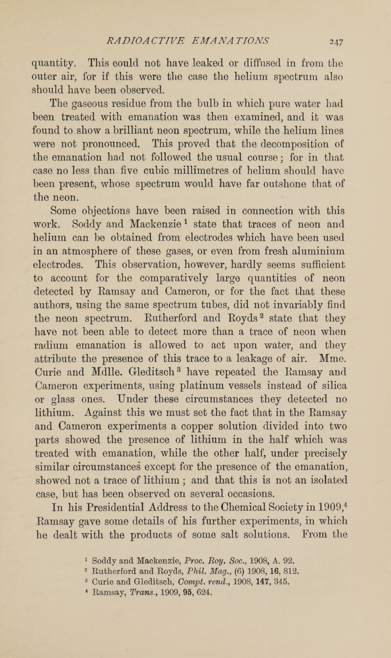 quantity. This could not have leaked or diffused in from the outer air, for if this were the case the helium spectrum also should have been observed. The gaseous residue from the bulb in which pure water had been treated with emanation was then examined, and it was found to show a brilliant neon spectrum, while the helium lines were not pronounced. This proved that the decomposition of the emanation had not followed the usual course; for in that case no less than five cubic millimetres of helium should have been present, whose spectrum would have far outshone that of the neon. Some objections have been raised in connection with this work. Soddy and Mackenzie 1 state that traces of neon and helium can be obtained from electrodes which have been used in an atmosphere of these gases, or even from fresh aluminium electrodes. This observation, however, hardly seems sufficient to account for the comparatively large quantities of neon detected by Eamsay and Cameron, or for the fact that these authors, using the same spectrum tubes, did not invariably find the neon spectrum. Eutherford and Eoyds2 state that they have not been able to detect more than a trace of neon when radium emanation is allowed to act upon water, and they attribute the presence of this trace to a leakage of air. Mme. Curie and Mdlle. Gleditsch3 have repeated the Eamsay and Cameron experiments, using platinum vessels instead of silica or glass ones. Under these circumstances they detected no lithium. Against this we must set the fact that in the Eamsay and Cameron experiments a copper solution divided into two parts showed the presence of lithium in the half which was treated with emanation, while the other half, under precisely similar circumstances except for the presence of the emanation, showed not a trace of lithium ; and that this is not an isolated case, but has been observed on several occasions. In his Presidential Address to the Chemical Society in 1909,4 Eamsay gave some details of his further experiments, in which he dealt with the products of some salt solutions. Prom the 1 Soddy and Mackenzie, Proc. Boy. Soc., 1908, A. 92. 2 Rutherford and Royds, Phil. Mag., (6) 1908, 16, 812. 3 Curie and Gleditsch, Compt. rend., 1908, 147, 845, 4 Ramsay, Trans., 1909, 95, 624.