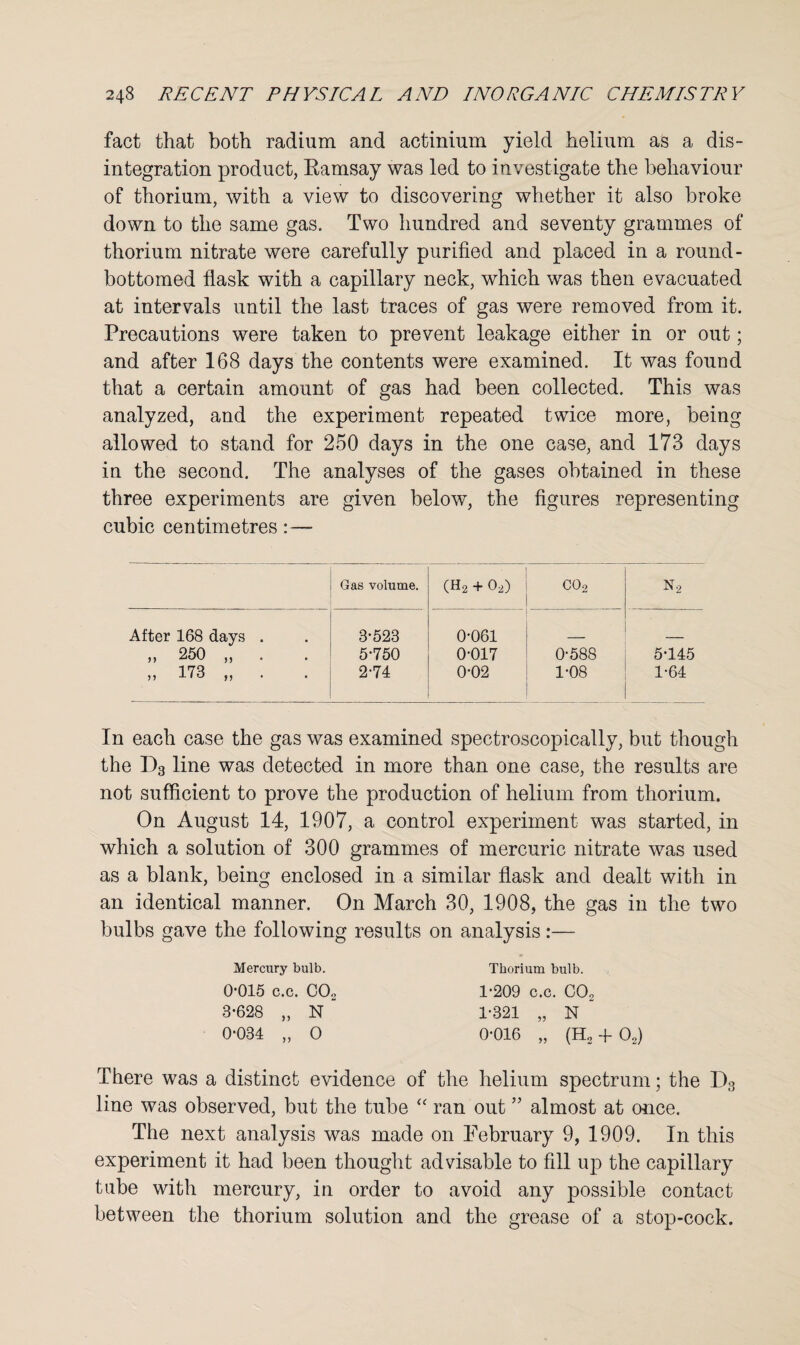 fact that both radium and actinium yield helium as a dis¬ integration product, Eamsay was led to investigate the behaviour of thorium, with a view to discovering whether it also broke down to the same gas. Two hundred and seventy grammes of thorium nitrate were carefully purified and placed in a round- bottomed flask with a capillary neck, which was then evacuated at intervals until the last traces of gas were removed from it. Precautions were taken to prevent leakage either in or out; and after 168 days the contents were examined. It was fouud that a certain amount of gas had been collected. This was analyzed, and the experiment repeated twice more, being allowed to stand for 250 days in the one case, and 173 days in the second. The analyses of the gases obtained in these three experiments are given below, the figures representing cubic centimetres:— Gas volume. • (H2 + 02) <N o o N2 After 168 days . 3-523 0-061 „ 250 „ . 5-750 0-017 0-588 5-145 ,, 173 ,, 2-74 0-02 1-08 1-64 In each case the gas was examined spectroscopically, but though the D3 line was detected in more than one case, the results are not sufficient to prove the production of helium from thorium. On August 14, 1907, a control experiment was started, in which a solution of 300 grammes of mercuric nitrate was used as a blank, being enclosed in a similar flask and dealt with in an identical manner. On March 30, 1908, the gas in the two bulbs gave the following results on analysis:— Mercury bulb. 0-015 c.c. C02 3-628 „ N 0-034 „ O Thorium bulb. 1-209 c.c. C02 1-321 „ N * 0-016 „ (Ho + 02) There was a distinct evidence of the helium spectrum; the D3 line was observed, but the tube “ ran out ” almost at once. The next analysis was made on February 9, 1909. In this experiment it had been thought advisable to fill up the capillary tube with mercury, in order to avoid any possible contact between the thorium solution and the grease of a stop-cock.