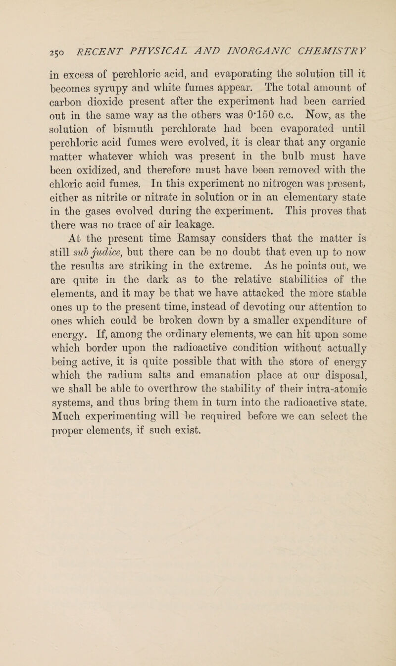 in excess of perchloric acid, and evaporating the solution till it becomes syrupy and white fumes appear. The total amount of carbon dioxide present after the experiment had been carried out in the same way as the others was 0*150 c.c. Now, as the solution of bismuth perchlorate had been evaporated until perchloric acid fumes were evolved, it is clear that any organic matter whatever which was present in the bulb must have been oxidized, and therefore must have been removed with the chloric acid fumes. In this experiment no nitrogen was present, either as nitrite or nitrate in solution or in an elementary state in the gases evolved during the experiment. This proves that there was no trace of air leakage. At the present time Ramsay considers that the matter is still sub judice, but there can be no doubt that even up to now the results are striking in the extreme. As he points out, we are quite in the dark as to the relative stabilities of the elements, and it may be that we have attacked the more stable ones up to the present time, instead of devoting our attention to ones which could be broken down by a smaller expenditure of energy. If, among the ordinary elements, we can hit upon some which border upon the radioactive condition without actually being active, it is quite possible that with the store of energy which the radium salts and emanation place at our disposal, we shall be able to overthrow the stability of their intra-atomic systems, and thus bring them in turn into the radioactive state. Much experimenting will be required before we can select the proper elements, if such exist.
