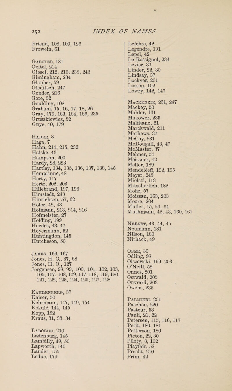 Friend, 108, 109, 126 Frowein, 61 Garnier, 181 Geitel, 214 Giesel, 212, 216, 288, 243 Gimingham, 234 Glauber, 59 Gleditsch, 247 Gonder, 216 Gore, 32 Goulding, 102 Graham, 15, 16, 17, 18, 26 Gray, 179, 183, 184, 186, 235 Gruszkiewicz, 52 Guye, 40, 179 Haber, 8 Haga, 7 Hahn, 214, 215, 232 Halske, 43 Hampson, 200 Hardy, 28, 223 Hartley, 134, 135, 136, 137, 138, 145 Hemptinne, 48 Herty, 117 Hertz, 202, 203 Hillebrand, 197, 198 Himstedt, 243 Hinrichsen, 57, 62 Hofer, 42, 43 Hofmann, 213, 214, 216 Hofmeister, 27 Holding, 199 Howies, 43, 47 Hoyermann, 52 Huntingdon, 145 Hutcheson, 50 Lefebre, 42 Legendre, 191 Lepel, 42 Le Rossignol, 234 Levier, 37 Linder, 22, 30 Lindsay, 37 Lockyer, 201 Lossen, 102 Lowry, 142, 147 Mackenzie, 231, 247 Mackey, 50 Mahler, 161 Makower, 235 Malfitano, 21 Marckwald, 211 Mathews, 37 McCoy, 231 McDougall, 43, 47 McMaster, 37 Mehner, 54 Meissner, 42 Mellor, 189 Mendeleeff, 192, 195 Meyer, 243 Miolati, 113 Mitscherlich, 182 Mohr, 57 Moissan, 163, 203 Moore, 204 Muller, 15, 26, 64 Muthmann, 42, 43, 160, 161 Nernst, 43, 44, 45 Neumann, 181 Nilson, 180 Nithack, 49 James, 166, 167 Jones, H. C., 37, 68 Jones, H. O., 127 Jorgensen, 98, 99, 100, 101, 102, 103, 105,107, 108,109,117,118, 119,120, 121, 122, 123, 124, 125, 127, 128 Kahlenberg, 37 Kaiser, 50 Kehrmann, 147, 149, 154 Kekule, 144, 145 Kopp, 182 Kraus, 31, 33, 34 Laborde,210 Ladenburg, 145 Lambilly, 49, 50 Lapworth, 140 Lauder, 155 Leduc, 179 Ober, 30 Odling, 98 Olszewski, 199, 203 O’Neill, 52 Onnes, 201 Ostwald, 205 Ouvrard, 203 Owens, 233 Palmieri, 201 Paschen, 220 Pasteur, 58 Pauli, 21, 22 Petersen, 115, 116, 117 Petit, 180, 181 Petterson, 180 Picton, 22, 30 Piloty, 8, 102 Playfair, 52 Precht, 210 Prim, 42