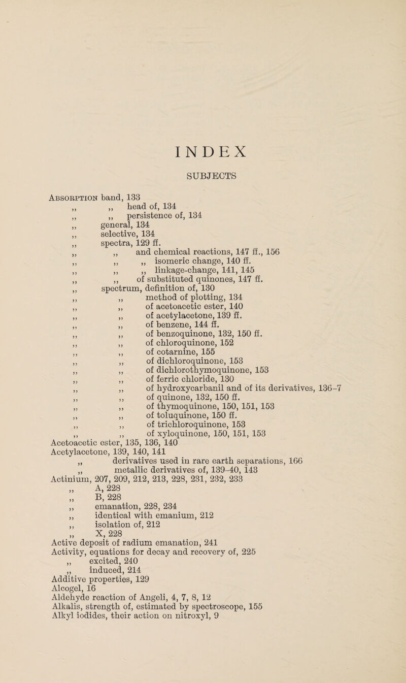 SUBJECTS Absorption band, 133 „ ,, bead of, 134 ,, ,, persistence of, 134 ,, general, 134 ,, selective, 134 ,, spectra, 129 ff. „ ,, and chemical reactions, 147 ff., 156 ,, ,, ,, isomeric change, 140 ff. ,, ,, ,, linkage-change, 141, 145 ,, ,, of substituted quinones, 147 ff. ,, spectrum, definition of, 130 ,, ,, method of plotting, 134 ,, ,, of acetoacetic ester, 140 „ ,, of acetylacetone, 139 ff. ,, ,, of benzene, 144 ff. ,, ,, of benzoquinone, 132, 150 ff. ,, ,, of chloroquinone, 152 ,, ,, of cotarnine, 155 ,, ,, of dichloroquinone, 153 ,, ,, of dichlorothymoquinone, 153 ,, ,, of ferric chloride, 130 ,, ,, of hydroxycarbanil and of its derivatives, 136-7 ,, ,, of quinone, 132, 150 ff. „ ,, of thymoquinone, 150, 151, 153 ,, ,, of toluquinone, 150 ff. ,, ,, of trichloroquinone, 153 ,, ,, of xyloquinone, 150, 151, 153 Acetoacetic ester, 135, 136, 140 Acetylacetone, 139, 140, 141 „ derivatives used in rare earth separations, 166 „ metallic derivatives of, 139-40, 143 Actinium, 207, 209, 212, 213, 228, 231, 232, 233 „ A, 228 „ B, 228 ,, emanation, 228, 234 ,, identical with emanium, 212 ,, isolation of, 212 „ X, 228 Active deposit of radium emanation, 241 Activity, equations for decay and recovery of, 225 ,, excited, 240 ,, induced, 214 Additive properties, 129 Alcogel, 16 Aldehyde reaction of Angeli, 4, 7, 8, 12 Alkalis, strength of, estimated by spectroscope, 155 Alkyl iodides, their action on nitroxyl, 9