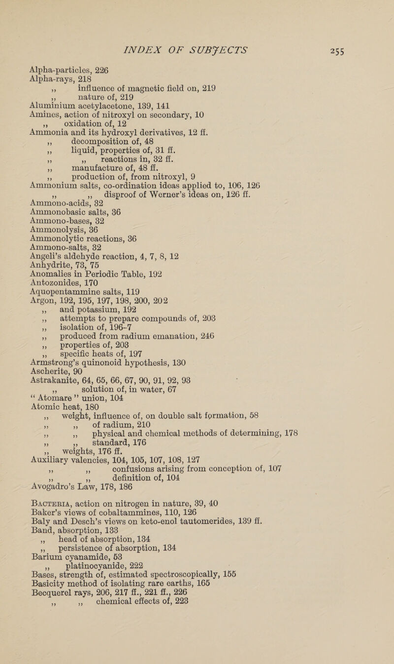 Alpha-particles, 226 Alpha-rays, 218 ,, influence of magnetic field on, 219 ,, nature of, 219 Aluminium acetylacetone, 139, 141 Amines, action of nitroxyl on secondary, 10 ,, oxidation of, 12 Ammonia and its hydroxyl derivatives, 12 fi. ,, decomposition of, 48 ,, liquid, properties of, 31 ff. ,, „ reactions in, 32 ff. ,, manufacture of, 48 ff. ,, production of, from nitroxyl, 9 Ammonium salts, co-ordination ideas applied to, 106, 126 ,, ,, disproof of Werner’s ideas on, 126 ff. Ammono-acids, 32 Ammonobasic salts, 36 Ammono-bases, 32 Ammonolysis, 36 Ammonolytic reactions, 36 Ammono-salts, 32 Angeli’s aldehyde reaction, 4, 7, 8, 12 Anhydrite, 73, 75 Anomalies in Periodic Table, 192 Antozonides, 170 Aquopentammine salts, 119 Argon, 192, 195, 197, 198, 200, 202 ,, and potassium, 192 ,, attempts to prepare compounds of, 203 ,, isolation of, 196-7 ,, produced from radium emanation, 246 ,, properties of, 203 „ specific heats of, 197 Armstrong’s quinonoid hypothesis, 130 Ascherite, 90 Astrakanite, 64, 65, 66, 67, 90, 91, 92, 93 ,, solution of, in water, 67 “ Atomare ” union, 104 Atomic heat, 180 ,, weight, influence of, on double salt fprmation, 58 ,, ,, of radium, 210 ,, ,, physical and chemical methods of determining, 178 ,, ,, standard, 176 ,, weights, 176 ff. Auxiliary valencies, 104, 105, 107, 108, 127 ,, ,, confusions arising from conception of, 107 ,, ,, definition of, 104 Avogadro’s Law, 178, 186 Bacteria, action on nitrogen in nature, 39, 40 Baker’s views of cobaltammines, 110, 126 Baly and Desch’s views on keto-enol tautomerides, 139 ff. Band, absorption, 133 ,, head of absorption, 134 ,, persistence of absorption, 134 Barium cyanamide, 53 „ platinocyanide, 222 Bases, strength of, estimated spectroscopically, 155 Basicity method of isolating rare earths, 165 Becquerel rays, 206, 217 fi., 221 fi., 226 ,, ,, chemical effects of, 223