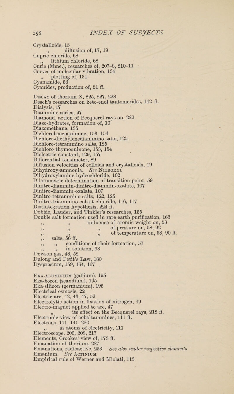 Crystalloids, 15 ,, diffusion of, 17, 19 Cupric chloride, 68 ,, lithium chloride, 68 Curie (Mme.), researches of, 207-8, 210-11 Curves of molecular vibration, 134 ,, plotting of, 134 Cyanamide, 53 Cyanides, production of, 51 ff. Decay of thorium X, 225, 227, 228 Desch’s researches on keto-enol tautomerides, 142 ff. Dialysis, 17 Diammine series, 97 Diamond, action of Becquerel rays on, 222 Diazo-hydrates, formation of, 10 Diazomethane, 135 Dichlorobenzoquinone, 153, 154 Dichloro-diethylenediammino salts, 125 Dichloro-tetrammino salts, 125 Dichloro-thymoquinone, 153, 154 Dielectric constant, 129, 157 Differential tensimeter, 89 Diffusion velocities of colloids and crystalloids, 19 Dihydroxy-ammonia. See Nitboxyl Dihydroxylamine hydrochloride, 102 Dilatometric determination of transition point, 59 Dinitro-diammin-dinitro-diammin-oxalate, 107 Dinitro-diammin-oxalate, 107 Dinitro-tetrammino salts, 122, 125 Dinitro-triammino cobalt chloride, 116, 117 Distintegration hypothesis, 224 ff. Dobbie, Lauder, and Tinkler’s researches, 155 Double salt formation used in rare earth purification, 163 ,, ,, influence of atomic weight on, 58 ,, ,, ,, of pressure on, 58, 92 ,, ,, ,, of temperature on, 58, 90 ff. ,, salts, 56 ff. ,, ,, conditions of their formation, 57 ,, ,, in solution, 68 Dowson gas, 48, 52 Dulong and Petit’s Law, 180 Dysprosium, 159, 164, 167 Eka-aluminium (gallium), 195 Eka-boron (scandium), 195 Eka-silicon (germanium), 195 Electrical osmosis, 22 Electric arc, 42, 43, 47, 52 Electrolytic action in fixation of nitrogen, 49 Electro-magnet applied to arc, 47 ,, its effect on the Becquerel rays, 218 ff. Electronic view of cobaltammines, 111 ff. Electrons, 111, 141, 220 ,, as atoms of electricity, 111 Electroscope, 206, 208, 217 Elements, Crookes’ view of, 173 ff. Emanation of thorium, 227 Emanations, radioactive, 233. See also under respective elements Emanium. See Actinium Empirical rule of Werner and Miolati, 113